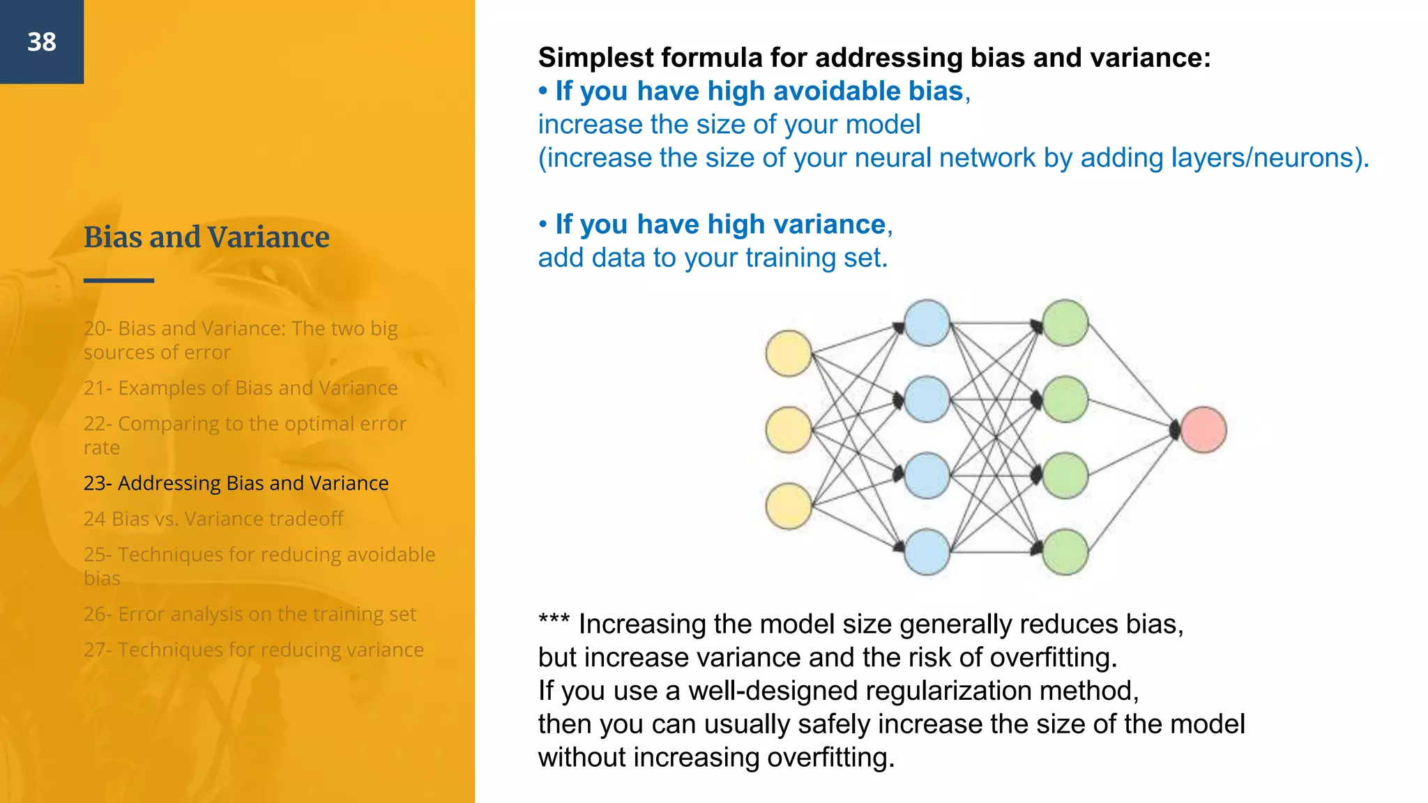 Bias and Variance
38
20- Bias and Variance: The two big
sources of error
21- Examples of Bias and Variance
22- Comparing to the optimal error
rate
23- Addressing Bias and Variance
24 Bias vs. Variance tradeoff
25- Techniques for reducing avoidable
bias
26- Error analysis on the training set
27- Techniques for reducing variance
Simplest formula for addressing bias and variance:
• If you have high avoidable bias,
increase the size of your model
(increase the size of your neural network by adding layers/neurons).
• If you have high variance,
add data to your training set.
*** Increasing the model size generally reduces bias,
but increase variance and the risk of overfitting.
If you use a well-designed regularization method,
then you can usually safely increase the size of the model
without increasing overfitting.
 
