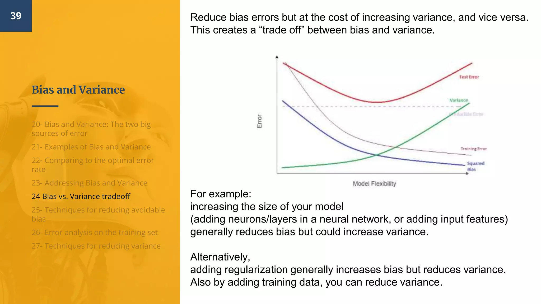Bias and Variance
39
20- Bias and Variance: The two big
sources of error
21- Examples of Bias and Variance
22- Comparing to the optimal error
rate
23- Addressing Bias and Variance
24 Bias vs. Variance tradeoff
25- Techniques for reducing avoidable
bias
26- Error analysis on the training set
27- Techniques for reducing variance
Reduce bias errors but at the cost of increasing variance, and vice versa.
This creates a “trade off” between bias and variance.
For example:
increasing the size of your model
(adding neurons/layers in a neural network, or adding input features)
generally reduces bias but could increase variance.
Alternatively,
adding regularization generally increases bias but reduces variance.
Also by adding training data, you can reduce variance.
 