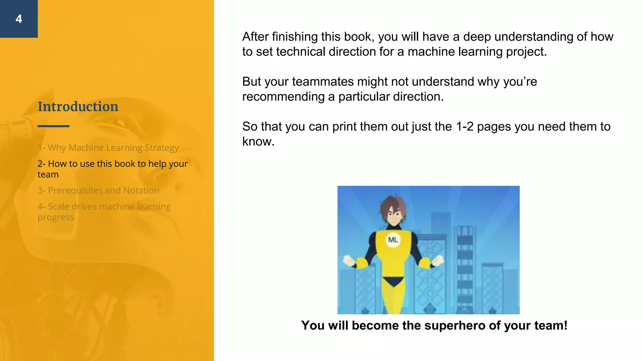 Introduction
4
1- Why Machine Learning Strategy
2- How to use this book to help your
team
3- Prerequisites and Notation
4- Scale drives machine learning
progress
After finishing this book, you will have a deep understanding of how
to set technical direction for a machine learning project.
But your teammates might not understand why you’re
recommending a particular direction.
So that you can print them out just the 1-2 pages you need them to
know.
You will become the superhero of your team!
 