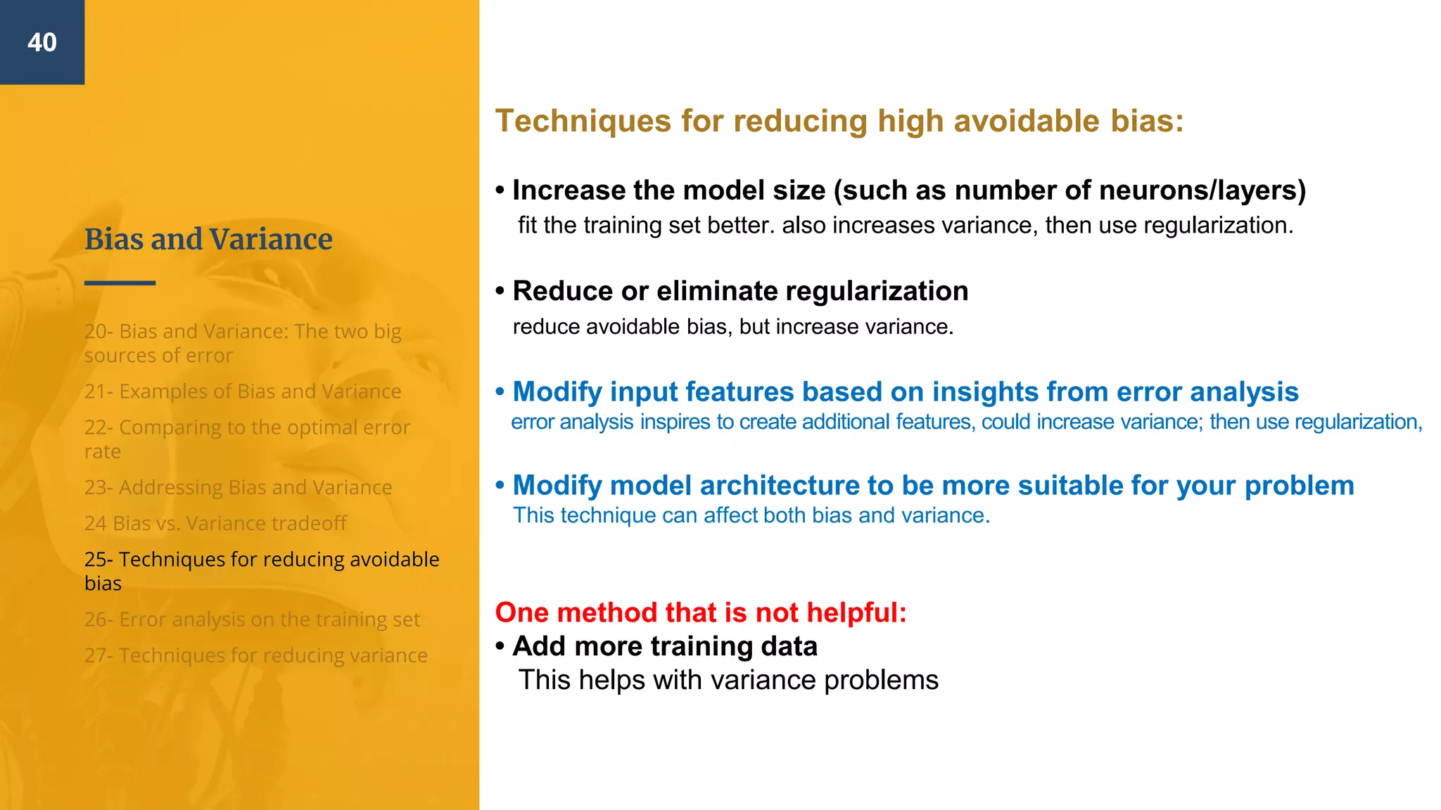 Bias and Variance
40
20- Bias and Variance: The two big
sources of error
21- Examples of Bias and Variance
22- Comparing to the optimal error
rate
23- Addressing Bias and Variance
24 Bias vs. Variance tradeoff
25- Techniques for reducing avoidable
bias
26- Error analysis on the training set
27- Techniques for reducing variance
Techniques for reducing high avoidable bias:
• Increase the model size (such as number of neurons/layers)
fit the training set better. also increases variance, then use regularization.
• Reduce or eliminate regularization
reduce avoidable bias, but increase variance.
• Modify input features based on insights from error analysis
error analysis inspires to create additional features, could increase variance; then use regularization,
• Modify model architecture to be more suitable for your problem
This technique can affect both bias and variance.
One method that is not helpful:
• Add more training data
This helps with variance problems
 