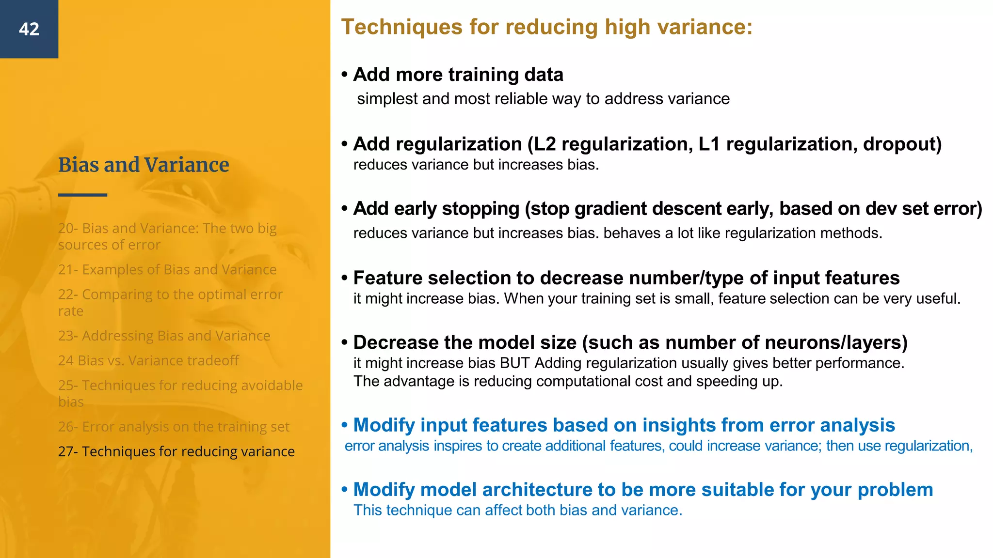 Bias and Variance
42
20- Bias and Variance: The two big
sources of error
21- Examples of Bias and Variance
22- Comparing to the optimal error
rate
23- Addressing Bias and Variance
24 Bias vs. Variance tradeoff
25- Techniques for reducing avoidable
bias
26- Error analysis on the training set
27- Techniques for reducing variance
Techniques for reducing high variance:
• Add more training data​
simplest and most reliable way to address variance
• Add regularization​ (L2 regularization, L1 regularization, dropout)
reduces variance but increases bias.
• Add early stopping​ (stop gradient descent early, based on dev set error)
reduces variance but increases bias. behaves a lot like regularization methods.
• Feature selection to decrease number/type of input features
it might increase bias. When your training set is small, feature selection can be very useful.
• Decrease the model size ​(such as number of neurons/layers)
it might increase bias BUT Adding regularization usually gives better performance.
The advantage is reducing computational cost and speeding up.
• Modify input features based on insights from error analysis​
error analysis inspires to create additional features, could increase variance; then use regularization,
• Modify model architecture to be more suitable for your problem
This technique can affect both bias and variance.
 