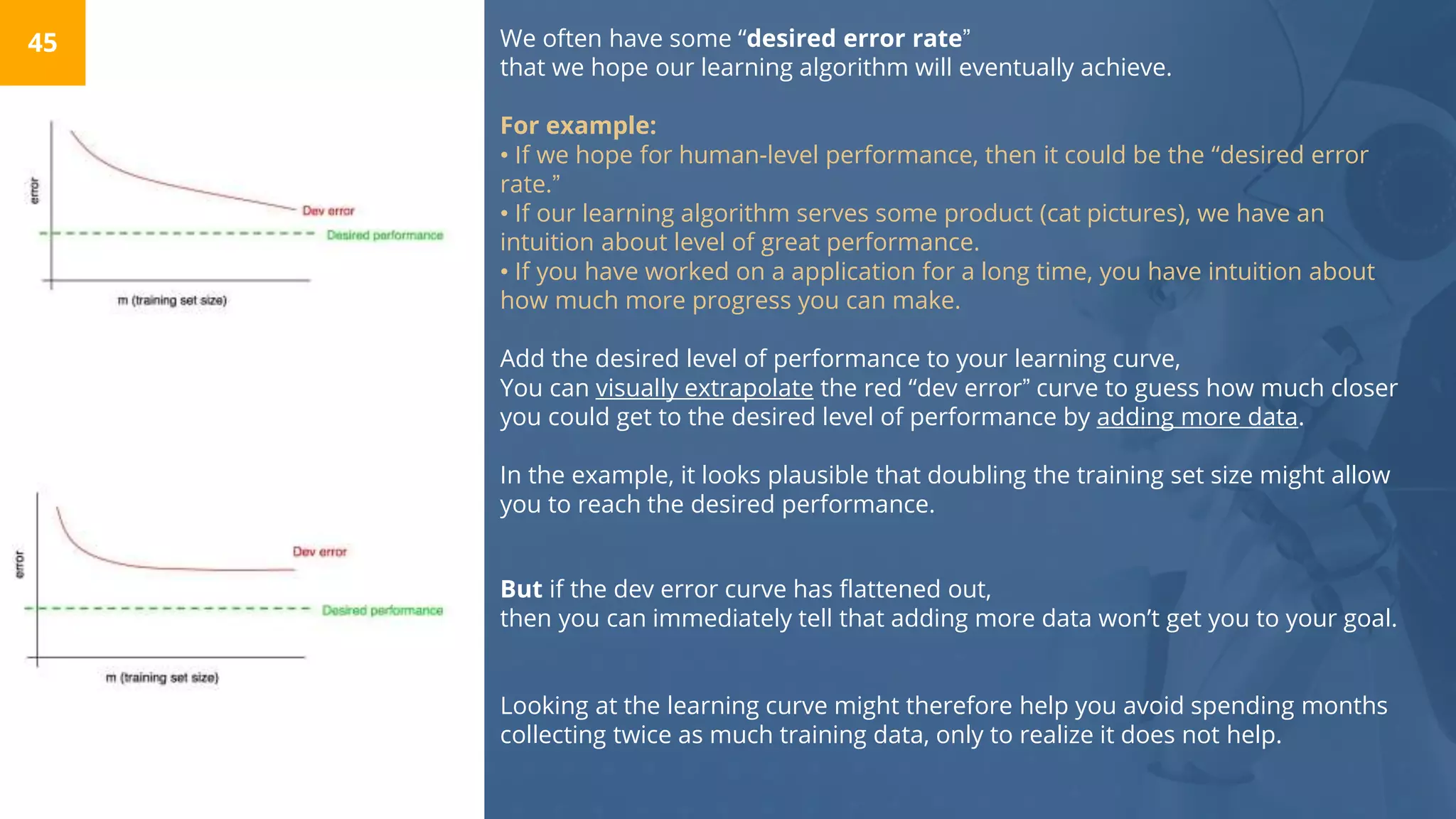 We often have some “desired error rate”
that we hope our learning algorithm will eventually achieve.
For example:
• If we hope for human-level performance, then it could be the “desired error
rate.”
• If our learning algorithm serves some product (cat pictures), we have an
intuition about level of great performance.
• If you have worked on a application for a long time, you have intuition about
how much more progress you can make.
45
Add the desired level of performance to your learning curve,
You can visually extrapolate the red “dev error” curve to guess how much closer
you could get to the desired level of performance by adding more data.
In the example, it looks plausible that doubling the training set size might allow
you to reach the desired performance.
But if the dev error curve has flattened out,
then you can immediately tell that adding more data won’t get you to your goal.
Looking at the learning curve might therefore help you avoid spending months
collecting twice as much training data, only to realize it does not help.
 