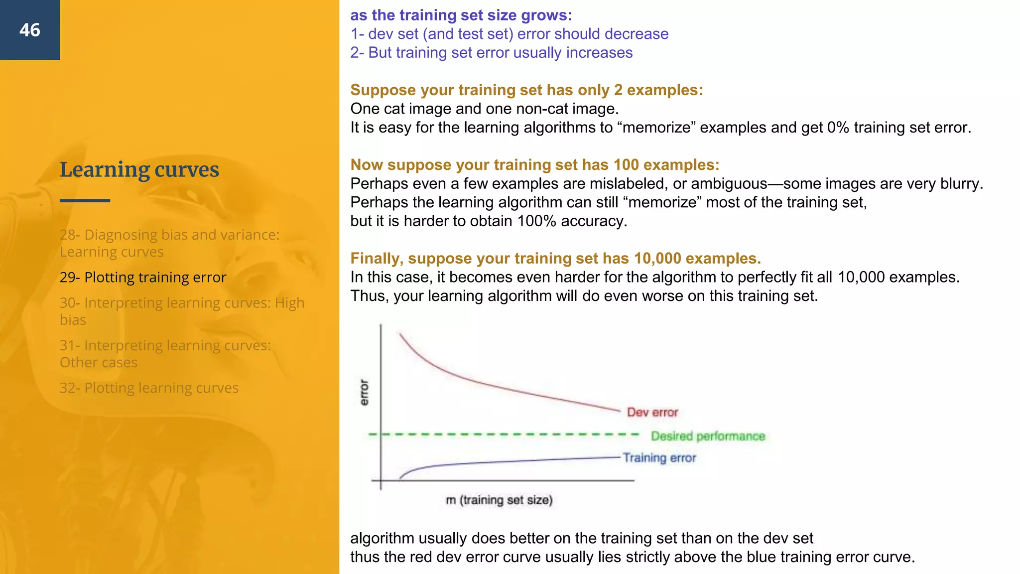 Learning curves
46
28- Diagnosing bias and variance:
Learning curves
29- Plotting training error
30- Interpreting learning curves: High
bias
31- Interpreting learning curves:
Other cases
32- Plotting learning curves
as the training set size grows:
1- dev set (and test set) error should decrease
2- But training set error usually increases
Suppose your training set has only 2 examples:
One cat image and one non-cat image.
It is easy for the learning algorithms to “memorize” examples and get 0% training set error.
Now suppose your training set has 100 examples:
Perhaps even a few examples are mislabeled, or ambiguous—some images are very blurry.
Perhaps the learning algorithm can still “memorize” most of the training set,
but it is harder to obtain 100% accuracy.
Finally, suppose your training set has 10,000 examples.
In this case, it becomes even harder for the algorithm to perfectly fit all 10,000 examples.
Thus, your learning algorithm will do even worse on this training set.
algorithm usually does better on the training set than on the dev set
thus the red dev error curve usually lies strictly above the blue training error curve.
 