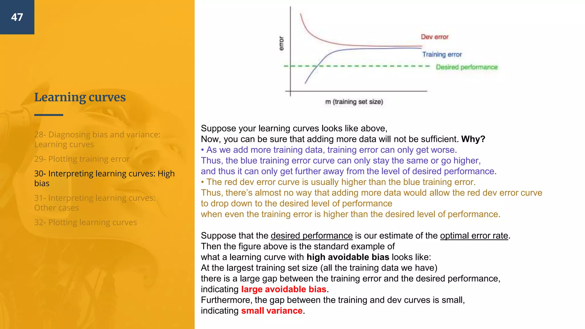 Learning curves
47
28- Diagnosing bias and variance:
Learning curves
29- Plotting training error
30- Interpreting learning curves: High
bias
31- Interpreting learning curves:
Other cases
32- Plotting learning curves
Suppose your learning curves looks like above,
Now, you can be sure that adding more data will not be sufficient. Why?
• As we add more training data, training error can only get worse.
Thus, the blue training error curve can only stay the same or go higher,
and thus it can only get further away from the level of desired performance.
• The red dev error curve is usually higher than the blue training error.
Thus, there’s almost no way that adding more data would allow the red dev error curve
to drop down to the desired level of performance
when even the training error is higher than the desired level of performance.
Suppose that the desired performance is our estimate of the optimal error rate.
Then the figure above is the standard example of
what a learning curve with high avoidable bias looks like:
At the largest training set size (all the training data we have)
there is a large gap between the training error and the desired performance,
indicating large avoidable bias.
Furthermore, the gap between the training and dev curves is small,
indicating small variance.
 