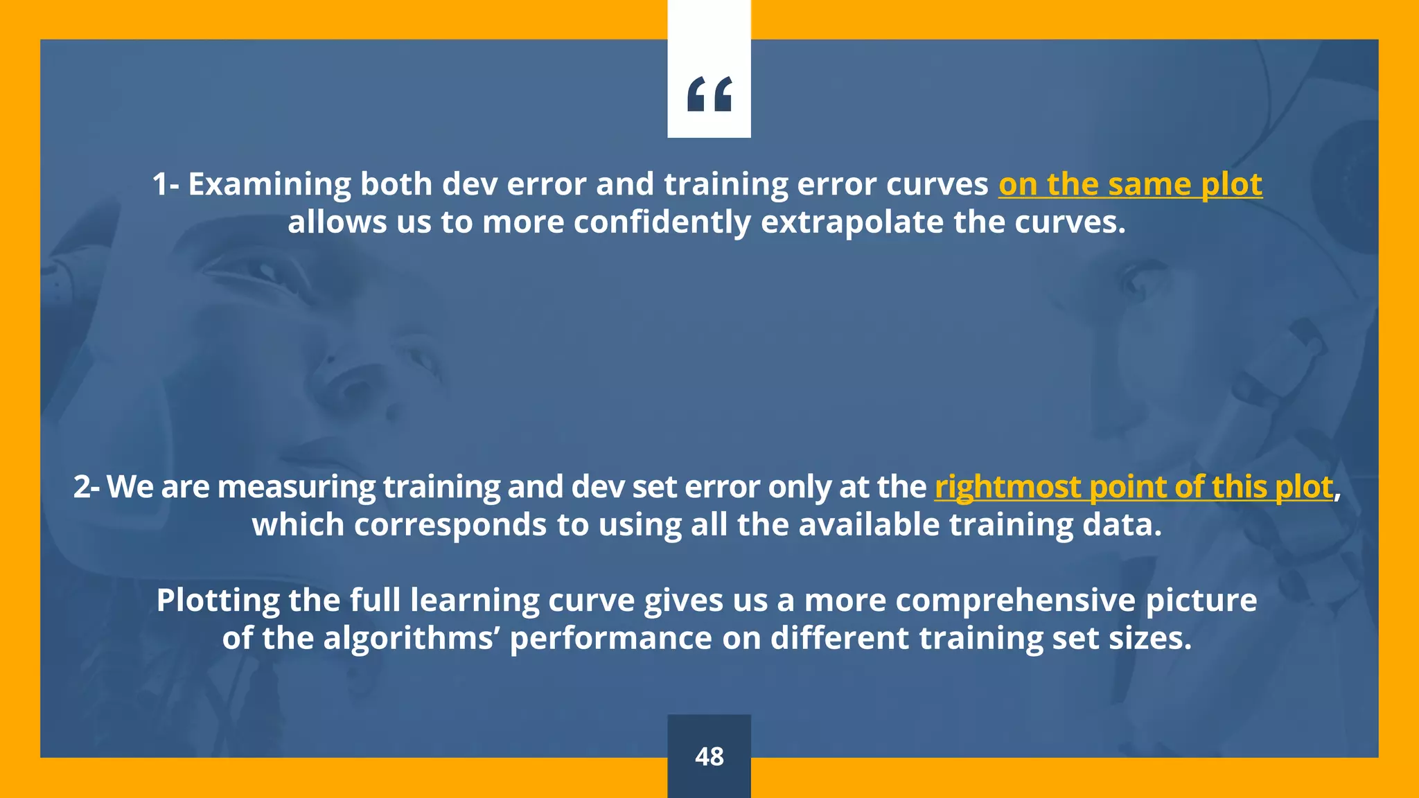 “1- Examining both dev error and training error curves on the same plot
allows us to more confidently extrapolate the curves.
2- We are measuring training and dev set error only at the rightmost point of this plot,
which corresponds to using all the available training data.
Plotting the full learning curve gives us a more comprehensive picture
of the algorithms’ performance on different training set sizes.
48
 