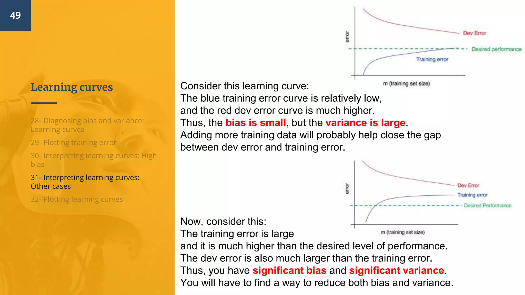 Learning curves
49
28- Diagnosing bias and variance:
Learning curves
29- Plotting training error
30- Interpreting learning curves: High
bias
31- Interpreting learning curves:
Other cases
32- Plotting learning curves
Consider this learning curve:
The blue training error curve is relatively low,
and the red dev error curve is much higher.
Thus, the bias is small, but the variance is large.
Adding more training data will probably help close the gap
between dev error and training error.
Now, consider this:
The training error is large
and it is much higher than the desired level of performance.
The dev error is also much larger than the training error.
Thus, you have significant bias and significant variance.
You will have to find a way to reduce both bias and variance.
 