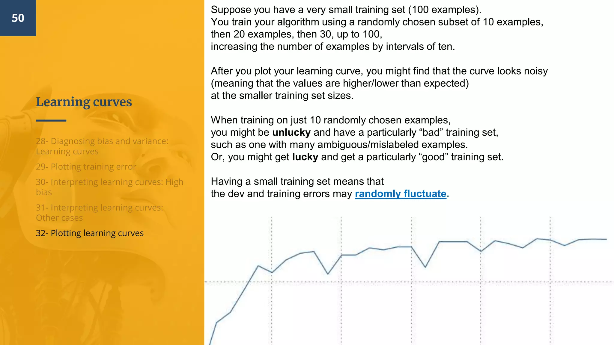 Learning curves
50
28- Diagnosing bias and variance:
Learning curves
29- Plotting training error
30- Interpreting learning curves: High
bias
31- Interpreting learning curves:
Other cases
32- Plotting learning curves
Suppose you have a very small training set (100 examples).
You train your algorithm using a randomly chosen subset of 10 examples,
then 20 examples, then 30, up to 100,
increasing the number of examples by intervals of ten.
After you plot your learning curve, you might find that the curve looks noisy
(meaning that the values are higher/lower than expected)
at the smaller training set sizes.
When training on just 10 randomly chosen examples,
you might be unlucky and have a particularly “bad” training set,
such as one with many ambiguous/mislabeled examples.
Or, you might get lucky and get a particularly “good” training set.
Having a small training set means that
the dev and training errors may randomly fluctuate.
 
