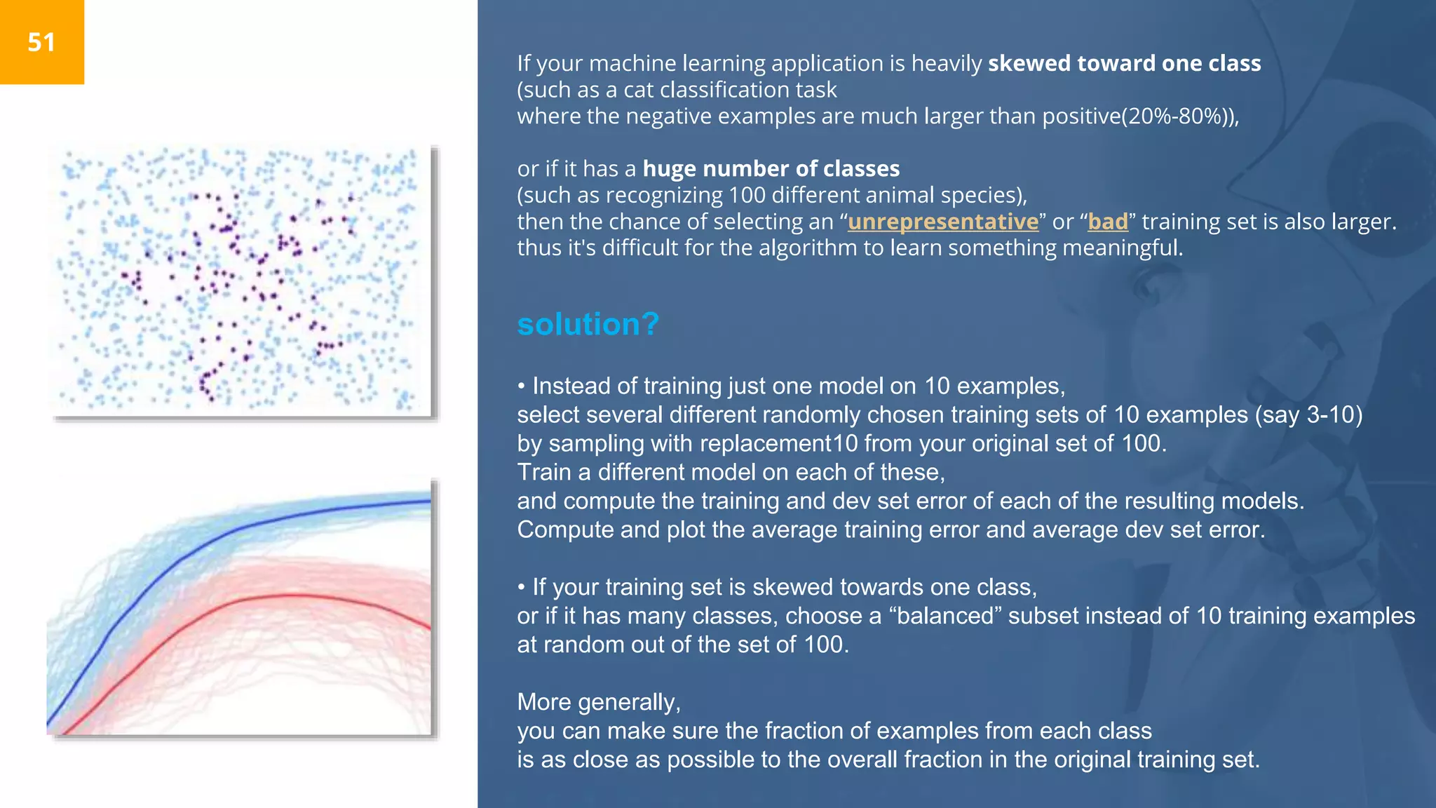 If your machine learning application is heavily skewed toward one class
(such as a cat classification task
where the negative examples are much larger than positive(20%-80%)),
or if it has a huge number of classes
(such as recognizing 100 different animal species),
then the chance of selecting an “unrepresentative” or “bad” training set is also larger.
thus it's difficult for the algorithm to learn something meaningful.
51
solution?
• Instead of training just one model on 10 examples,
select several different randomly chosen training sets of 10 examples (say 3-10)
by sampling with replacement10 from your original set of 100.
Train a different model on each of these,
and compute the training and dev set error of each of the resulting models.
Compute and plot the average training error and average dev set error.
• If your training set is skewed towards one class,
or if it has many classes, choose a “balanced” subset instead of 10 training examples
at random out of the set of 100.
More generally,
you can make sure the fraction of examples from each class
is as close as possible to the overall fraction in the original training set.
 