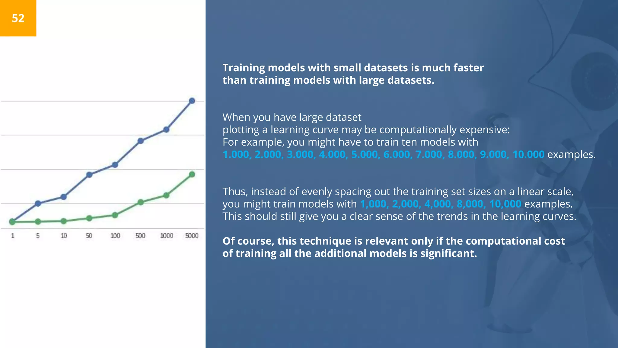 Training models with small datasets is much faster
than training models with large datasets.
When you have large dataset
plotting a learning curve may be computationally expensive:
For example, you might have to train ten models with
1.000, 2.000, 3.000, 4.000, 5.000, 6.000, 7.000, 8.000, 9.000, 10.000 examples.
Thus, instead of evenly spacing out the training set sizes on a linear scale,
you might train models with 1,000, 2,000, 4,000, 8,000, 10,000 examples.
This should still give you a clear sense of the trends in the learning curves.
Of course, this technique is relevant only if the computational cost
of training all the additional models is significant.
52
 