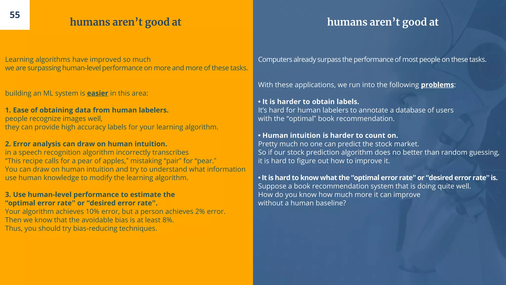 humans aren’t good at
Learning algorithms have improved so much
we are surpassing human-level performance on more and more of these tasks.
building an ML system is easier in this area:
1. Ease of obtaining data from human labelers.
people recognize images well,
they can provide high accuracy labels for your learning algorithm.
2. Error analysis can draw on human intuition.
in a speech recognition algorithm incorrectly transcribes
“This recipe calls for a pear of apples,” mistaking “pair” for “pear.”
You can draw on human intuition and try to understand what information
use human knowledge to modify the learning algorithm.
3. Use human-level performance to estimate the
“optimal error rate” or “desired error rate”.
Your algorithm achieves 10% error, but a person achieves 2% error.
Then we know that the avoidable bias is at least 8%.
Thus, you should try bias-reducing techniques.
55
humans aren’t good at
Computers alreadysurpass the performanceof most people on these tasks.
With these applications, we run into the following problems:
• It is harder to obtain labels.
It’s hard for human labelers to annotate a database of users
with the “optimal” book recommendation.
• Human intuition is harder to count on.
Pretty much no one can predict the stock market.
So if our stock prediction algorithm does no better than random guessing,
it is hard to figure out how to improve it.
• It is hard to know what the “optimal error rate” or “desired error rate” is.
Suppose a book recommendation system that is doing quite well.
How do you know how much more it can improve
without a human baseline?
 
