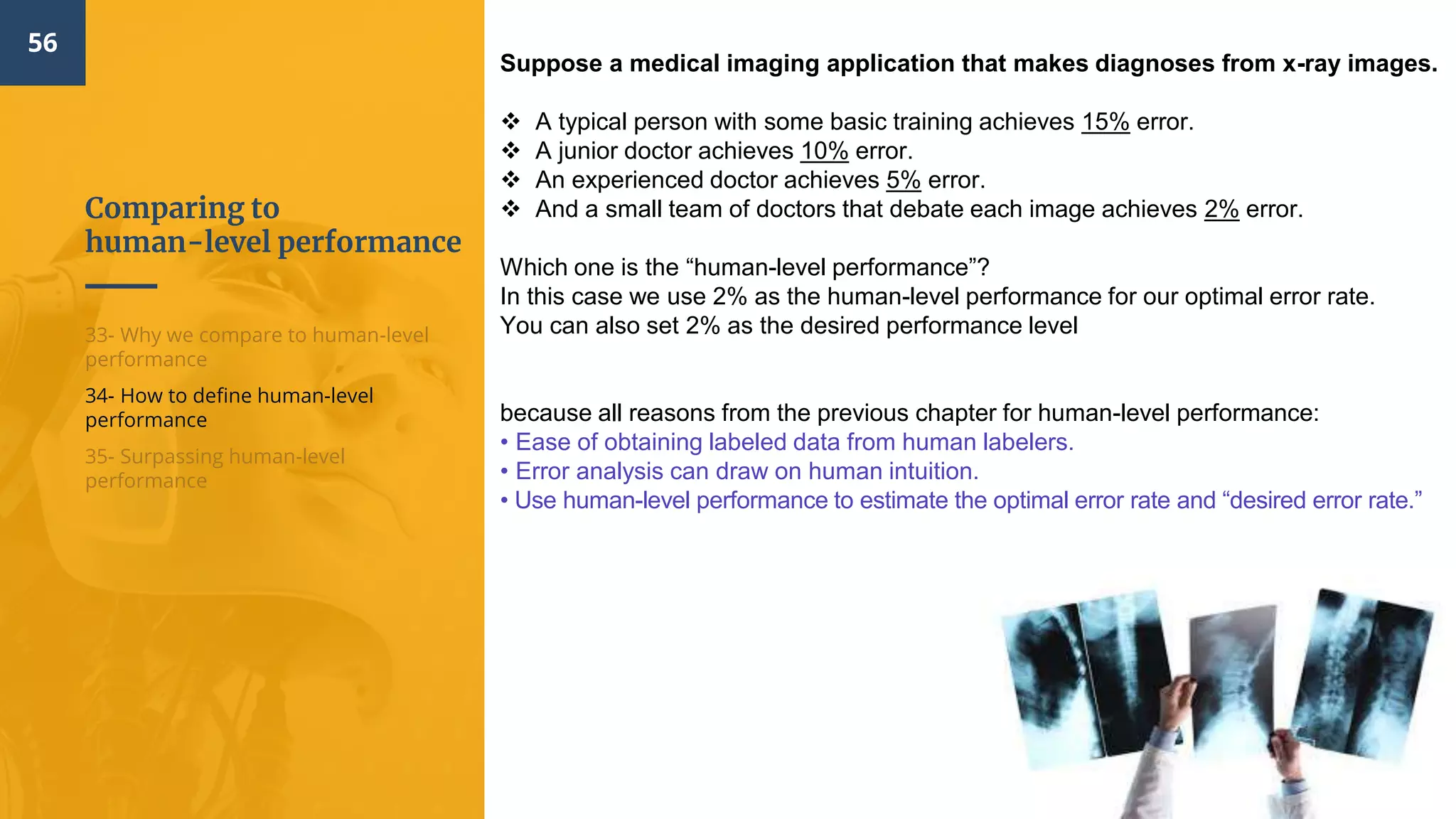 Comparing to
human-level performance
56
33- Why we compare to human-level
performance
34- How to define human-level
performance
35- Surpassing human-level
performance
Suppose a medical imaging application that makes diagnoses from x-ray images.
 A typical person with some basic training achieves 15% error.
 A junior doctor achieves 10% error.
 An experienced doctor achieves 5% error.
 And a small team of doctors that debate each image achieves 2% error.
Which one is the “human-level performance”?
In this case we use 2% as the human-level performance for our optimal error rate.
You can also set 2% as the desired performance level
because all reasons from the previous chapter for human-level performance:
• Ease of obtaining labeled data from human labelers.​
• Error analysis can draw on human intuition.
• Use human-level performance to estimate the optimal error rate and “desired error rate.”​
 