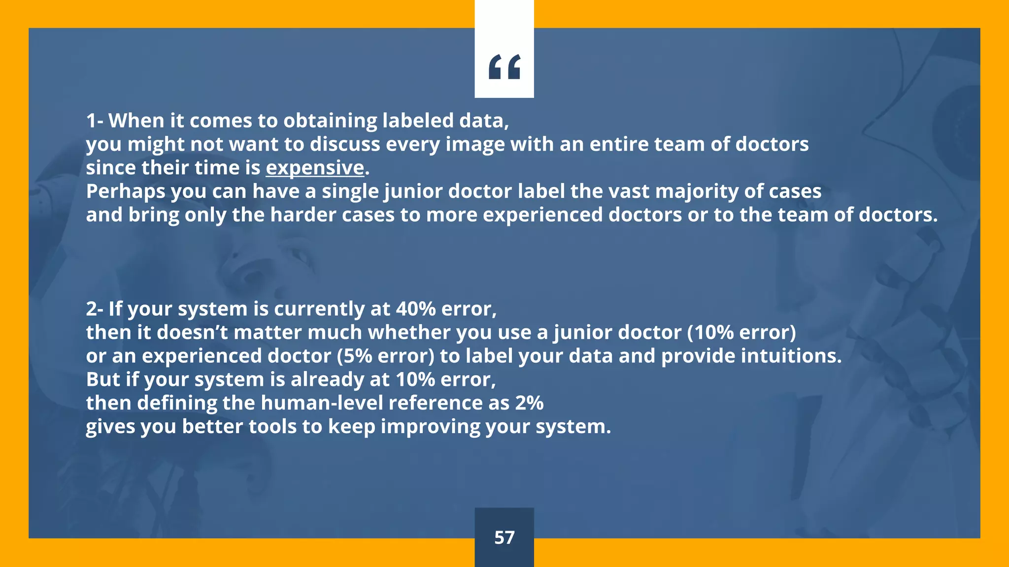 “1- When it comes to obtaining labeled data,
you might not want to discuss every image with an entire team of doctors
since their time is expensive.
Perhaps you can have a single junior doctor label the vast majority of cases
and bring only the harder cases to more experienced doctors or to the team of doctors.
2- If your system is currently at 40% error,
then it doesn’t matter much whether you use a junior doctor (10% error)
or an experienced doctor (5% error) to label your data and provide intuitions.
But if your system is already at 10% error,
then defining the human-level reference as 2%
gives you better tools to keep improving your system.
57
 