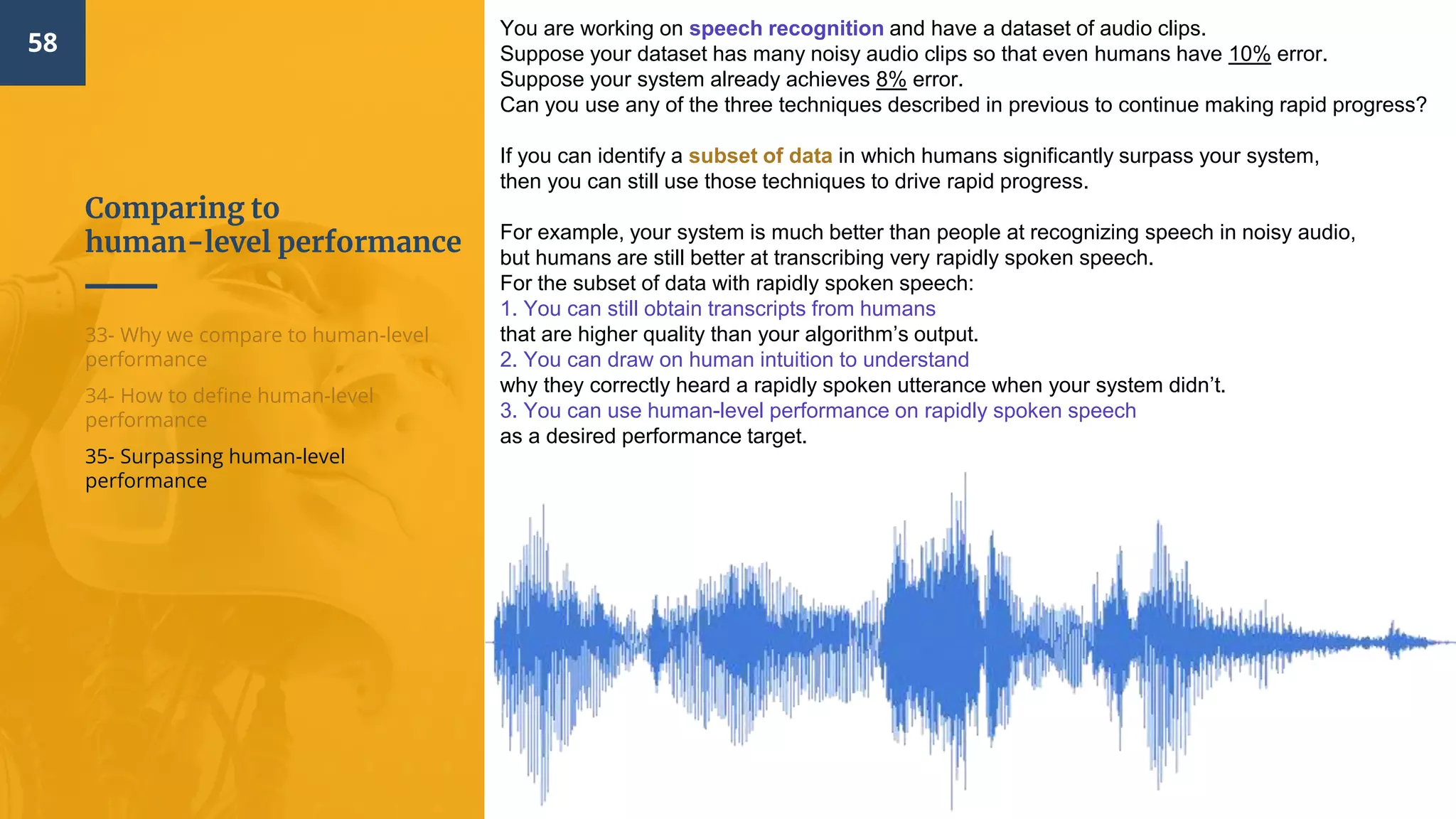 Comparing to
human-level performance
58
33- Why we compare to human-level
performance
34- How to define human-level
performance
35- Surpassing human-level
performance
You are working on speech recognition and have a dataset of audio clips.
Suppose your dataset has many noisy audio clips so that even humans have 10% error.
Suppose your system already achieves 8% error.
Can you use any of the three techniques described in previous to continue making rapid progress?
If you can identify a subset of data in which humans significantly surpass your system,
then you can still use those techniques to drive rapid progress.
For example, your system is much better than people at recognizing speech in noisy audio,
but humans are still better at transcribing very rapidly spoken speech.
For the subset of data with rapidly spoken speech:
1. You can still obtain transcripts from humans
that are higher quality than your algorithm’s output.
2. You can draw on human intuition to understand
why they correctly heard a rapidly spoken utterance when your system didn’t.
3. You can use human-level performance on rapidly spoken speech
as a desired performance target.
 