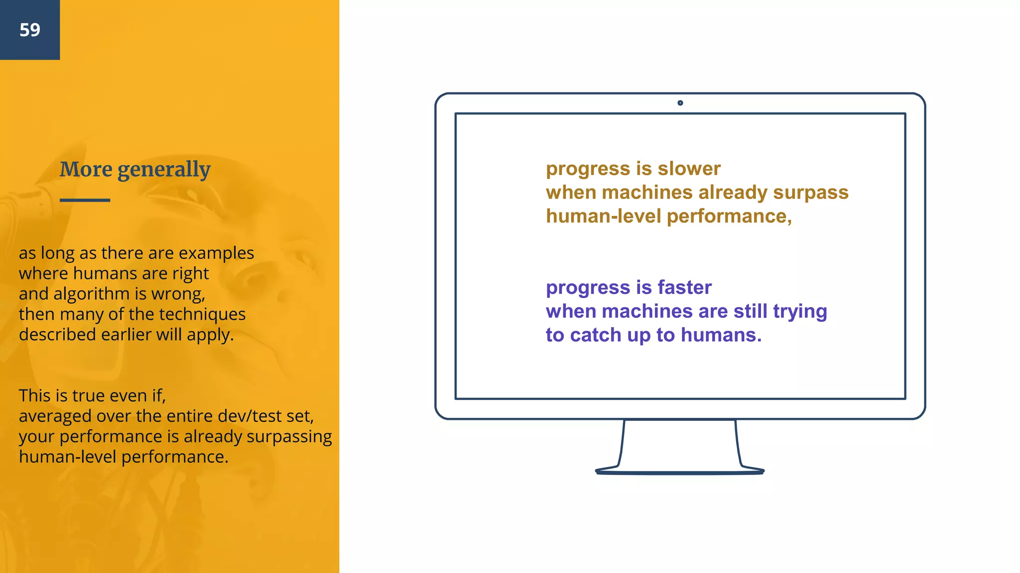 59
More generally
as long as there are examples
where humans are right
and algorithm is wrong,
then many of the techniques
described earlier will apply.
This is true even if,
averaged over the entire dev/test set,
your performance is already surpassing
human-level performance.
progress is slower
when machines already surpass
human-level performance,
progress is faster
when machines are still trying
to catch up to humans.
 