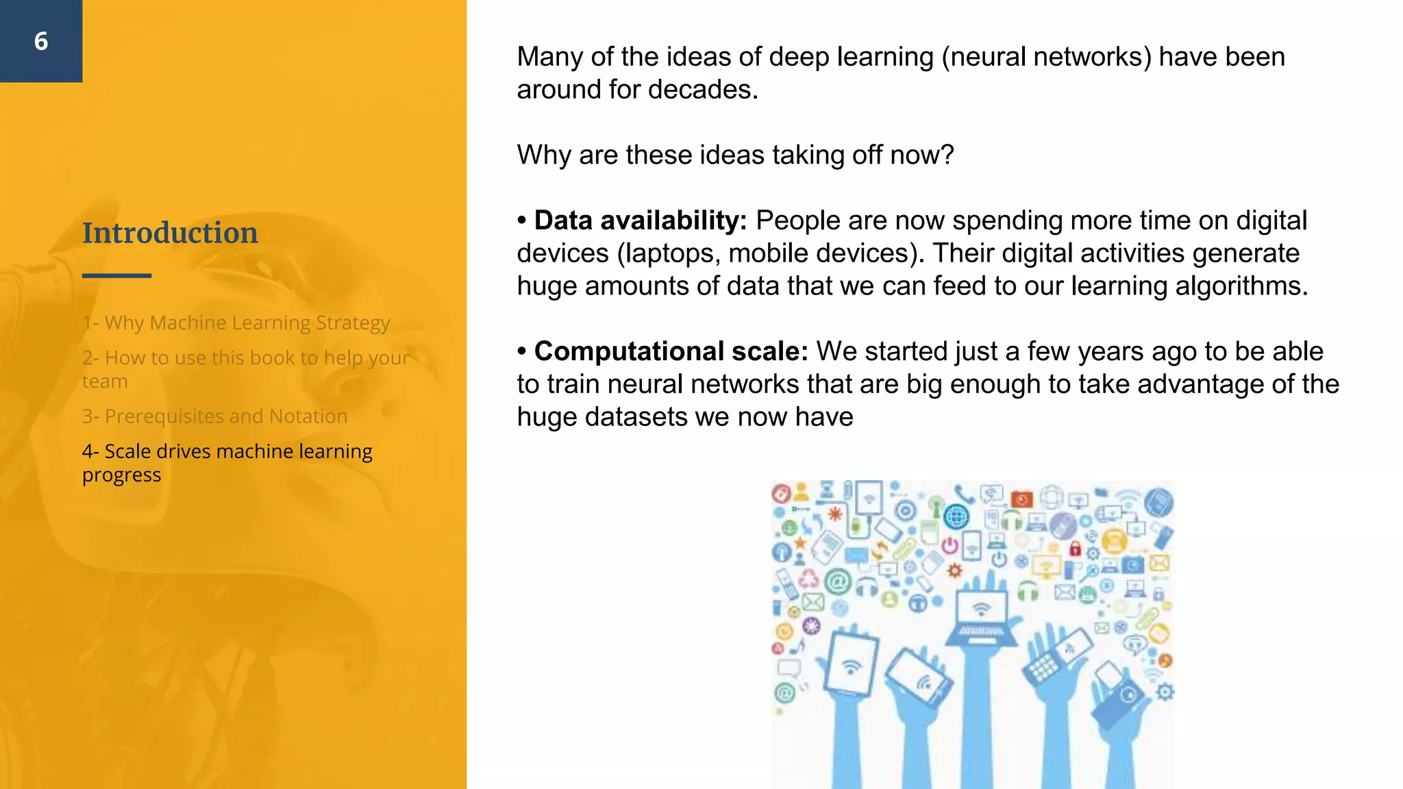 Introduction
6
1- Why Machine Learning Strategy
2- How to use this book to help your
team
3- Prerequisites and Notation
4- Scale drives machine learning
progress
Many of the ideas of deep learning (neural networks) have been
around for decades.
Why are these ideas taking off now?
• Data availability:​ People are now spending more time on digital
devices (laptops, mobile devices). Their digital activities generate
huge amounts of data that we can feed to our learning algorithms.
• Computational scale: ​We started just a few years ago to be able
to train neural networks that are big enough to take advantage of the
huge datasets we now have
 