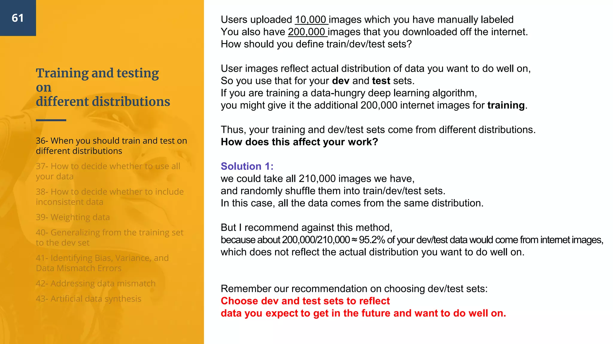 Training and testing
on
different distributions
61
36- When you should train and test on
different distributions
37- How to decide whether to use all
your data
38- How to decide whether to include
inconsistent data
39- Weighting data
40- Generalizing from the training set
to the dev set
41- Identifying Bias, Variance, and
Data Mismatch Errors
42- Addressing data mismatch
43- Artificial data synthesis
Users uploaded 10,000 images which you have manually labeled
You also have 200,000 images that you downloaded off the internet.
How should you define train/dev/test sets?
User images reflect actual distribution of data you want to do well on,
So you use that for your dev and test sets.
If you are training a data-hungry deep learning algorithm,
you might give it the additional 200,000 internet images for training.
Thus, your training and dev/test sets come from different distributions.
How does this affect your work?
Solution 1:
we could take all 210,000 images we have,
and randomly shuffle them into train/dev/test sets.
In this case, all the data comes from the same distribution.
But I recommend against this method,
becauseabout 200,000/210,000≈ 95.2%of your dev/test datawould come from internetimages,
which does not reflect the actual distribution you want to do well on.
Remember our recommendation on choosing dev/test sets:
Choose dev and test sets to reflect
data you expect to get in the future and want to do well on.
 