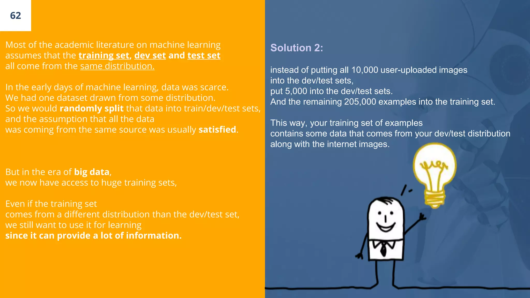 62
Most of the academic literature on machine learning
assumes that the training set, dev set and test set
all come from the same distribution.
In the early days of machine learning, data was scarce.
We had one dataset drawn from some distribution.
So we would randomly split that data into train/dev/test sets,
and the assumption that all the data
was coming from the same source was usually satisfied.
But in the era of big data,
we now have access to huge training sets,
Even if the training set
comes from a different distribution than the dev/test set,
we still want to use it for learning
since it can provide a lot of information.
Solution 2:
instead of putting all 10,000 user-uploaded images
into the dev/test sets,
put 5,000 into the dev/test sets.
And the remaining 205,000 examples into the training set.
This way, your training set of examples
contains some data that comes from your dev/test distribution
along with the internet images.
 