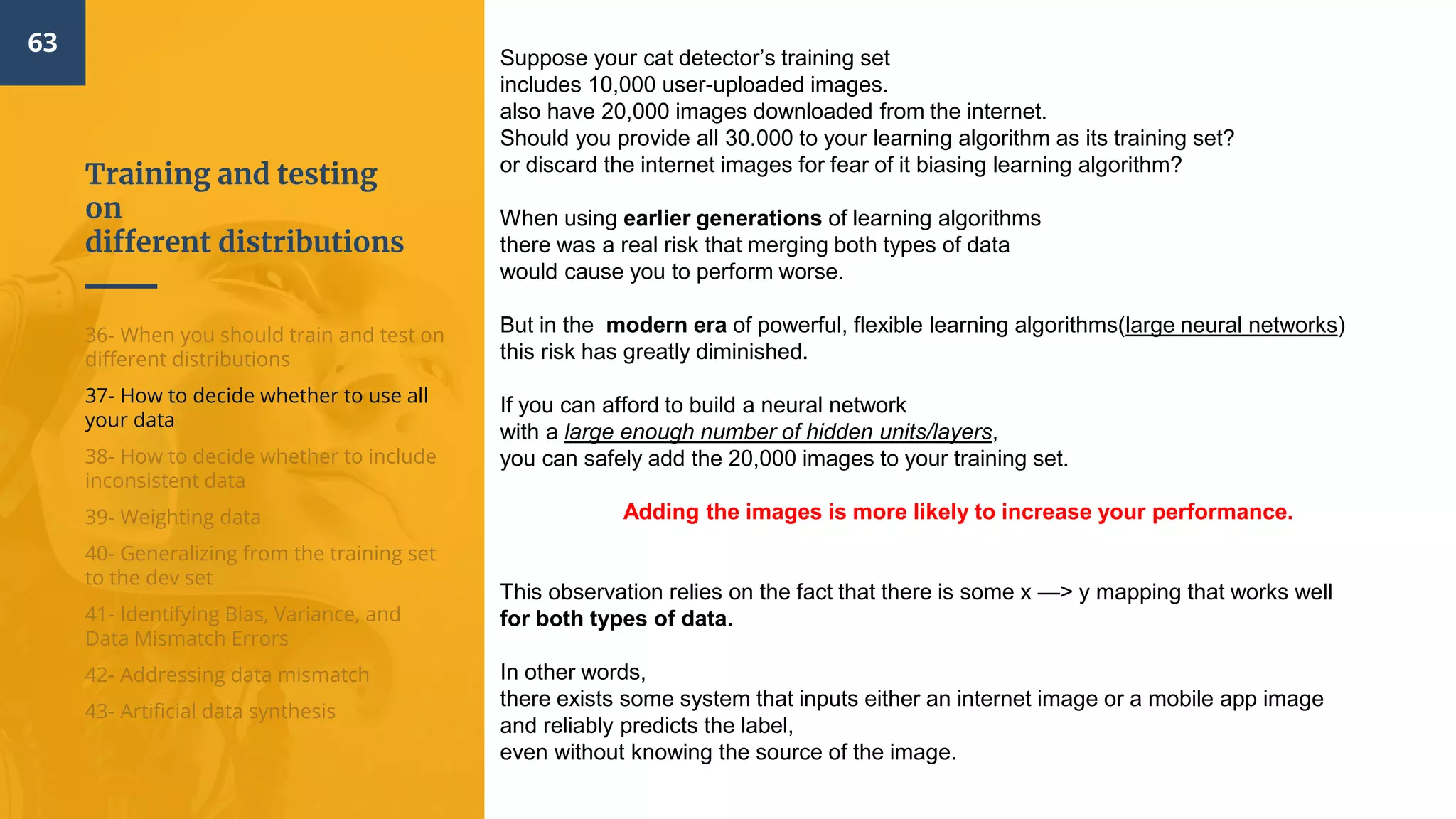 Training and testing
on
different distributions
63
36- When you should train and test on
different distributions
37- How to decide whether to use all
your data
38- How to decide whether to include
inconsistent data
39- Weighting data
40- Generalizing from the training set
to the dev set
41- Identifying Bias, Variance, and
Data Mismatch Errors
42- Addressing data mismatch
43- Artificial data synthesis
Suppose your cat detector’s training set
includes 10,000 user-uploaded images.
also have 20,000 images downloaded from the internet.
Should you provide all 30.000 to your learning algorithm as its training set?
or discard the internet images for fear of it biasing learning algorithm?
When using earlier generations of learning algorithms
there was a real risk that merging both types of data
would cause you to perform worse.
But in the modern era of powerful, flexible learning algorithms(large neural networks)
this risk has greatly diminished.
If you can afford to build a neural network
with a large enough number of hidden units/layers,
you can safely add the 20,000 images to your training set.
Adding the images is more likely to increase your performance.
This observation relies on the fact that there is some x —> y mapping that works well
for both types of data.
In other words,
there exists some system that inputs either an internet image or a mobile app image
and reliably predicts the label,
even without knowing the source of the image.
 