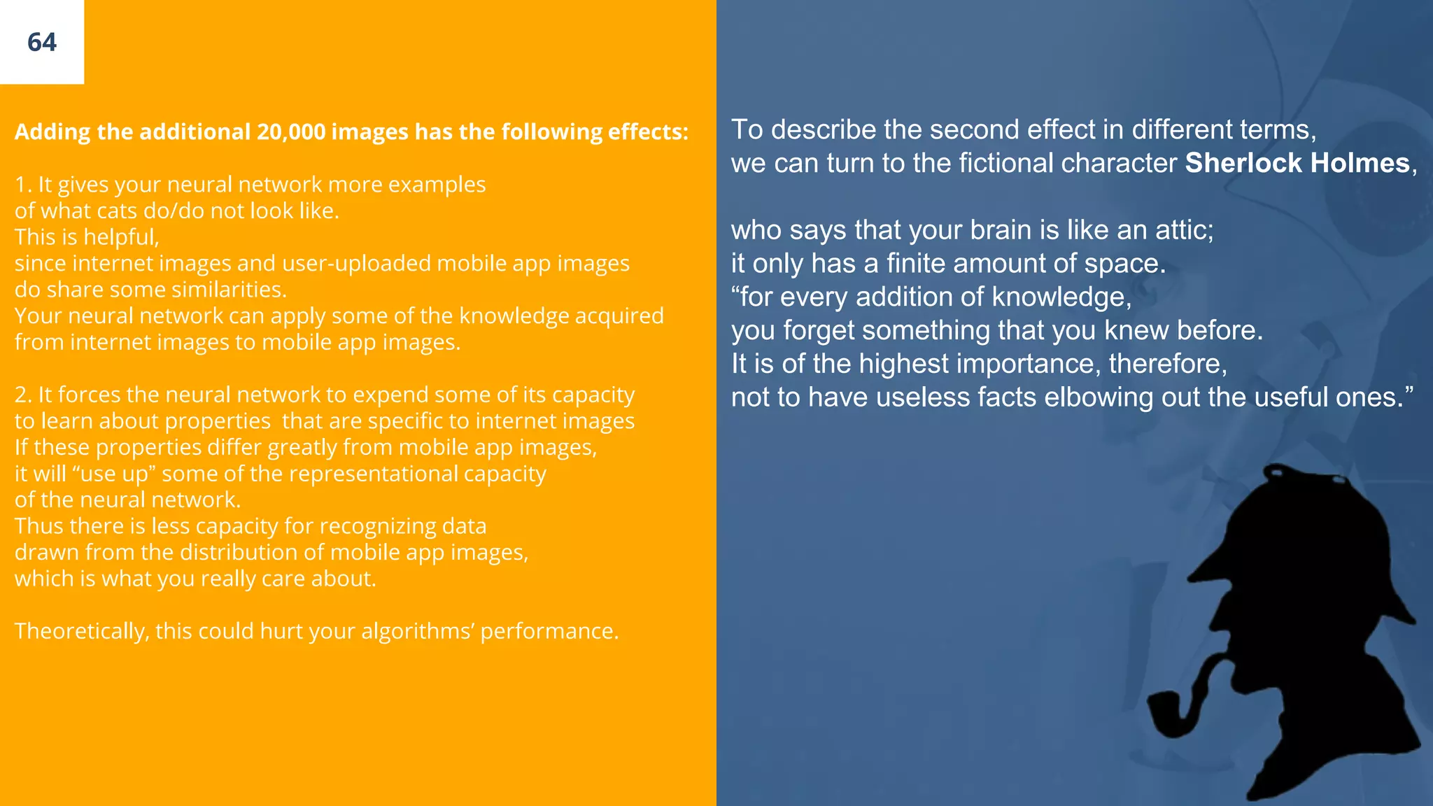 64
Adding the additional 20,000 images has the following effects:
1. It gives your neural network more examples
of what cats do/do not look like.
This is helpful,
since internet images and user-uploaded mobile app images
do share some similarities.
Your neural network can apply some of the knowledge acquired
from internet images to mobile app images.
2. It forces the neural network to expend some of its capacity
to learn about properties that are specific to internet images
If these properties differ greatly from mobile app images,
it will “use up” some of the representational capacity
of the neural network.
Thus there is less capacity for recognizing data
drawn from the distribution of mobile app images,
which is what you really care about.
Theoretically, this could hurt your algorithms’ performance.
To describe the second effect in different terms,
we can turn to the fictional character Sherlock Holmes,
who says that your brain is like an attic;
it only has a finite amount of space.
“for every addition of knowledge,
you forget something that you knew before.
It is of the highest importance, therefore,
not to have useless facts elbowing out the useful ones.”
 