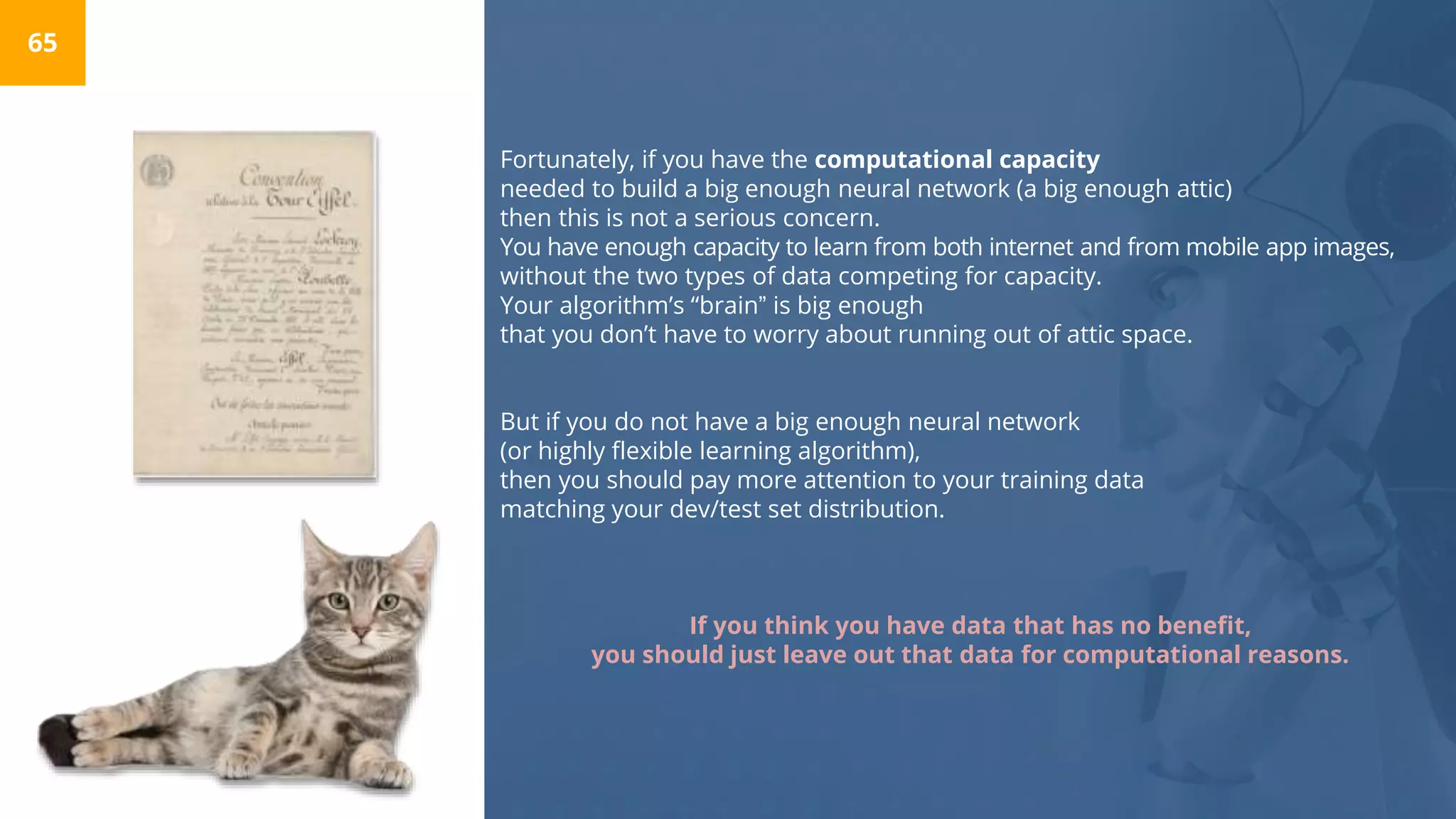 Fortunately, if you have the computational capacity
needed to build a big enough neural network (a big enough attic)
then this is not a serious concern.
You have enough capacity to learn from both internet and from mobile app images,
without the two types of data competing for capacity.
Your algorithm’s “brain” is big enough
that you don’t have to worry about running out of attic space.
But if you do not have a big enough neural network
(or highly flexible learning algorithm),
then you should pay more attention to your training data
matching your dev/test set distribution.
If you think you have data that has no benefit,
you should just leave out that data for computational reasons.
65
 
