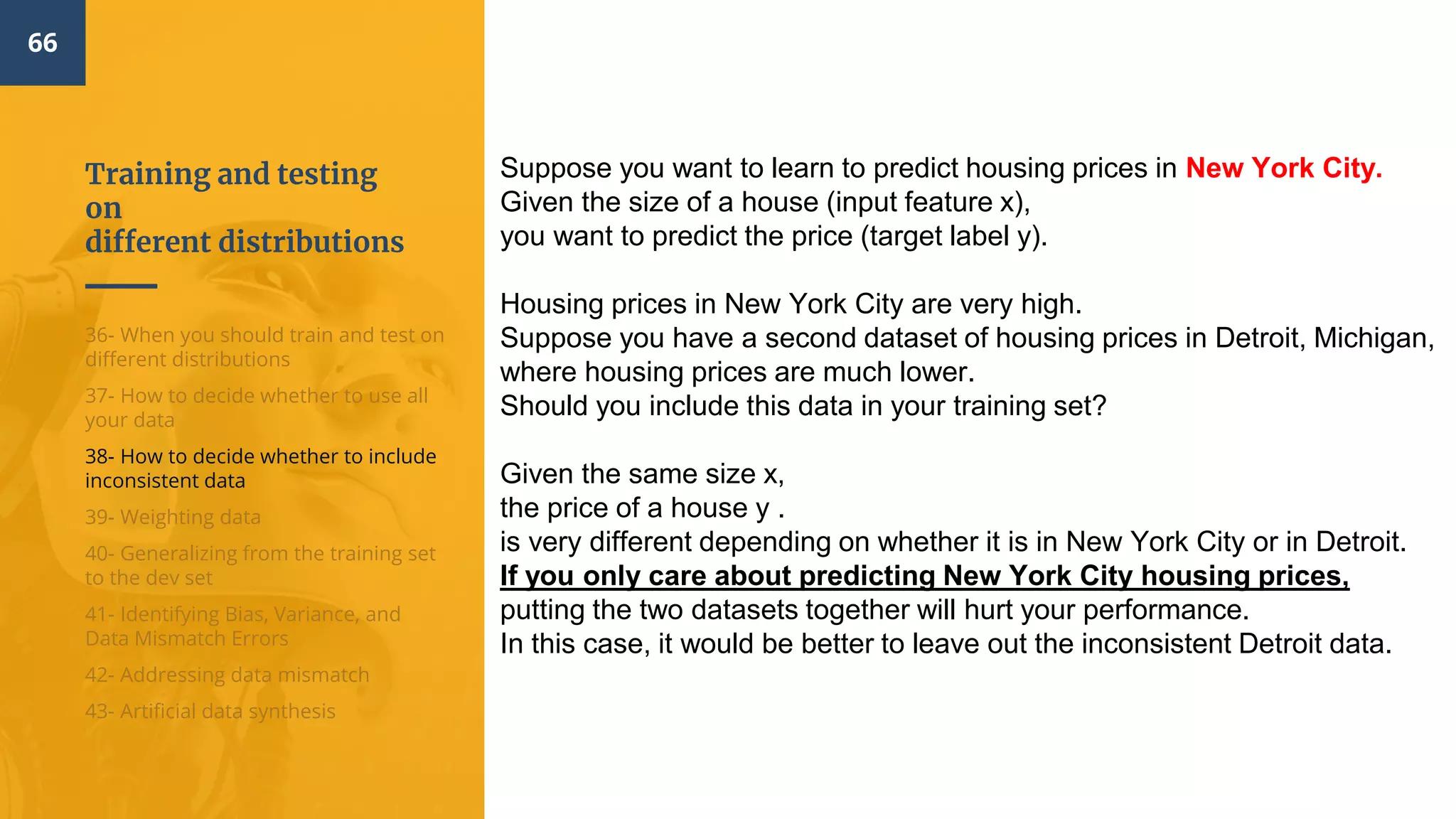Training and testing
on
different distributions
66
36- When you should train and test on
different distributions
37- How to decide whether to use all
your data
38- How to decide whether to include
inconsistent data
39- Weighting data
40- Generalizing from the training set
to the dev set
41- Identifying Bias, Variance, and
Data Mismatch Errors
42- Addressing data mismatch
43- Artificial data synthesis
Suppose you want to learn to predict housing prices in New York City.
Given the size of a house (input feature x),
you want to predict the price (target label y).
Housing prices in New York City are very high.
Suppose you have a second dataset of housing prices in Detroit, Michigan,
where housing prices are much lower.
Should you include this data in your training set?
Given the same size x,
the price of a house y .
is very different depending on whether it is in New York City or in Detroit.
If you only care about predicting New York City housing prices,
putting the two datasets together will hurt your performance.
In this case, it would be better to leave out the inconsistent Detroit data.
 