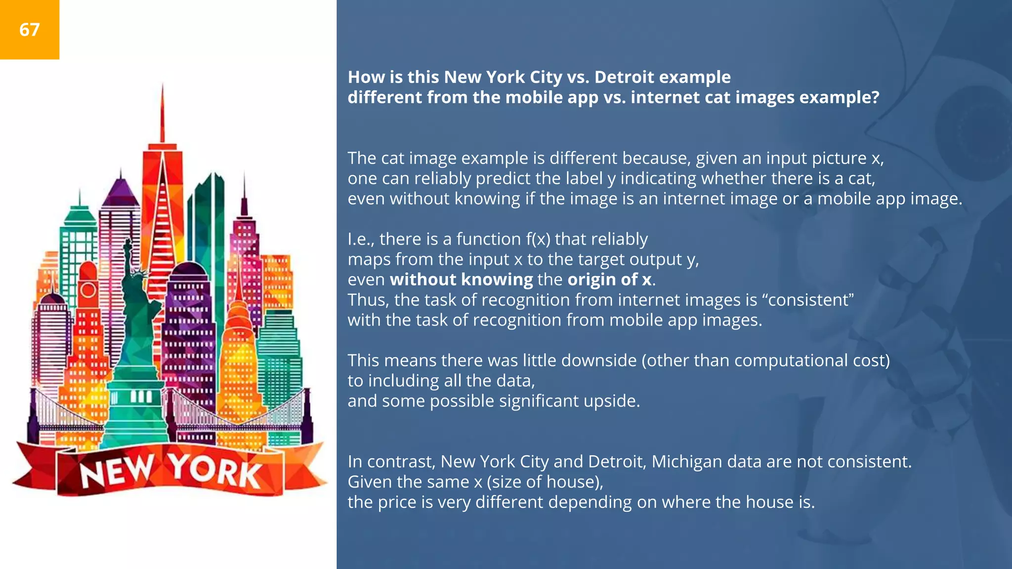 How is this New York City vs. Detroit example
different from the mobile app vs. internet cat images example?
The cat image example is different because, given an input picture x,
one can reliably predict the label y indicating whether there is a cat,
even without knowing if the image is an internet image or a mobile app image.
I.e., there is a function f(x) that reliably
maps from the input x to the target output y,
even without knowing the origin of x.
Thus, the task of recognition from internet images is “consistent”
with the task of recognition from mobile app images.
This means there was little downside (other than computational cost)
to including all the data,
and some possible significant upside.
In contrast, New York City and Detroit, Michigan data are not consistent.
Given the same x (size of house),
the price is very different depending on where the house is.
67
 