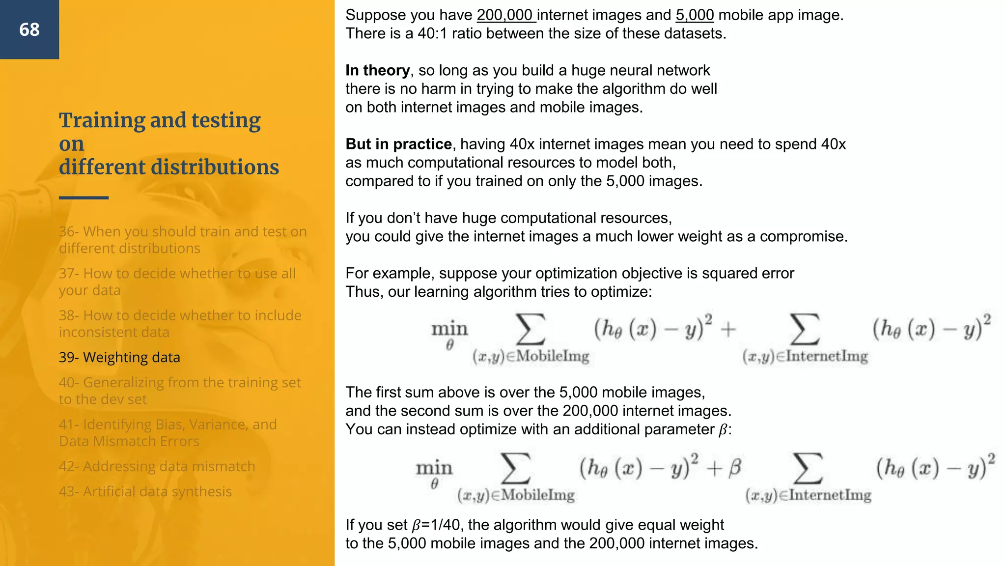 Training and testing
on
different distributions
68
36- When you should train and test on
different distributions
37- How to decide whether to use all
your data
38- How to decide whether to include
inconsistent data
39- Weighting data
40- Generalizing from the training set
to the dev set
41- Identifying Bias, Variance, and
Data Mismatch Errors
42- Addressing data mismatch
43- Artificial data synthesis
Suppose you have 200,000 internet images and 5,000 mobile app image.
There is a 40:1 ratio between the size of these datasets.
In theory, so long as you build a huge neural network
there is no harm in trying to make the algorithm do well
on both internet images and mobile images.
But in practice, having 40x internet images mean you need to spend 40x
as much computational resources to model both,
compared to if you trained on only the 5,000 images.
If you don’t have huge computational resources,
you could give the internet images a much lower weight as a compromise.
For example, suppose your optimization objective is squared error
Thus, our learning algorithm tries to optimize:
The first sum above is over the 5,000 mobile images,
and the second sum is over the 200,000 internet images.
You can instead optimize with an additional parameter 𝛽:
If you set 𝛽=1/40, the algorithm would give equal weight
to the 5,000 mobile images and the 200,000 internet images.
 
