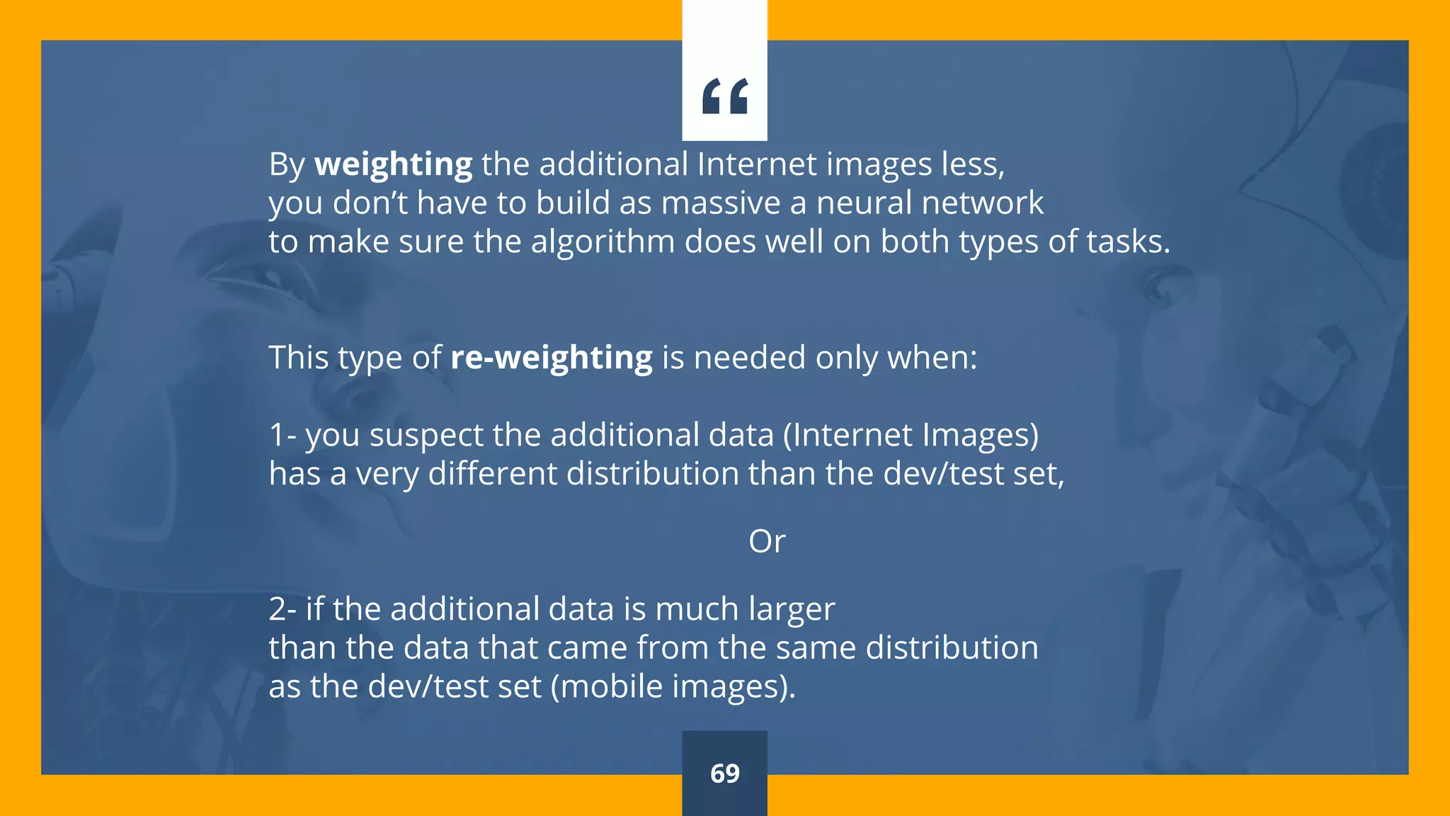 “By weighting the additional Internet images less,
you don’t have to build as massive a neural network
to make sure the algorithm does well on both types of tasks.
This type of re-weighting is needed only when:
1- you suspect the additional data (Internet Images)
has a very different distribution than the dev/test set,
Or
2- if the additional data is much larger
than the data that came from the same distribution
as the dev/test set (mobile images).
69
 