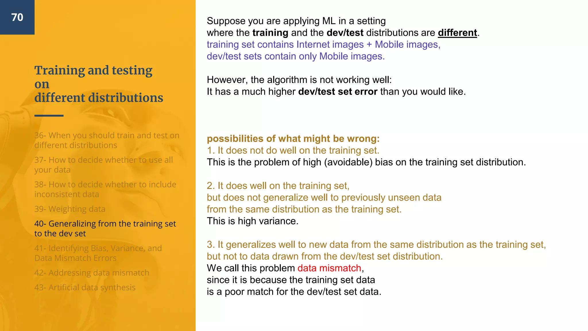 Training and testing
on
different distributions
70
36- When you should train and test on
different distributions
37- How to decide whether to use all
your data
38- How to decide whether to include
inconsistent data
39- Weighting data
40- Generalizing from the training set
to the dev set
41- Identifying Bias, Variance, and
Data Mismatch Errors
42- Addressing data mismatch
43- Artificial data synthesis
Suppose you are applying ML in a setting
where the training and the dev/test distributions are different.
training set contains Internet images + Mobile images,
dev/test sets contain only Mobile images.
However, the algorithm is not working well:
It has a much higher dev/test set error than you would like.
possibilities of what might be wrong:
1. It does not do well on the training set.
This is the problem of high (avoidable) bias on the training set distribution.
2. It does well on the training set,
but does not generalize well to previously unseen data
from the same distribution as the training set.
This is high variance.
3. It generalizes well to new data from the same distribution as the training set,
but not to data drawn from the dev/test set distribution.
We call this problem data mismatch​,
since it is because the training set data
is a poor match for the dev/test set data.
 