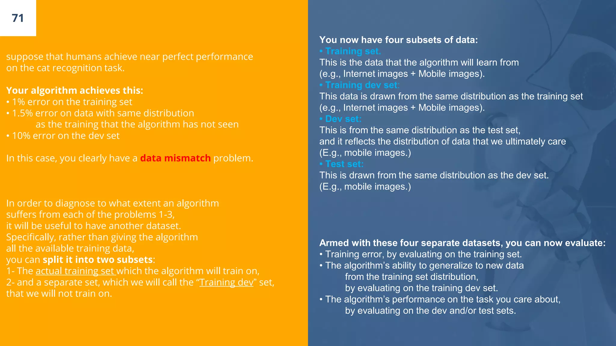 71
suppose that humans achieve near perfect performance
on the cat recognition task.
Your algorithm achieves this:
• 1% error on the training set
• 1.5% error on data with same distribution
as the training that the algorithm has not seen
• 10% error on the dev set
In this case, you clearly have a data mismatch problem.
In order to diagnose to what extent an algorithm
suffers from each of the problems 1-3,
it will be useful to have another dataset.
Specifically, rather than giving the algorithm
all the available training data,
you can split it into two subsets:
1- The actual training set which the algorithm will train on,
2- and a separate set, which we will call the “Training dev” set,
that we will not train on.
You now have four subsets of data:
• Training set.
This is the data that the algorithm will learn from
(e.g., Internet images + Mobile images).
• Training dev set:
This data is drawn from the same distribution as the training set
(e.g., Internet images + Mobile images).
• Dev set:
This is from the same distribution as the test set,
and it reflects the distribution of data that we ultimately care
(E.g., mobile images.)
• Test set:
This is drawn from the same distribution as the dev set.
(E.g., mobile images.)
Armed with these four separate datasets, you can now evaluate:
• Training error, by evaluating on the training set.
• The algorithm’s ability to generalize to new data
from the training set distribution,
by evaluating on the training dev set.
• The algorithm’s performance on the task you care about,
by evaluating on the dev and/or test sets.
 