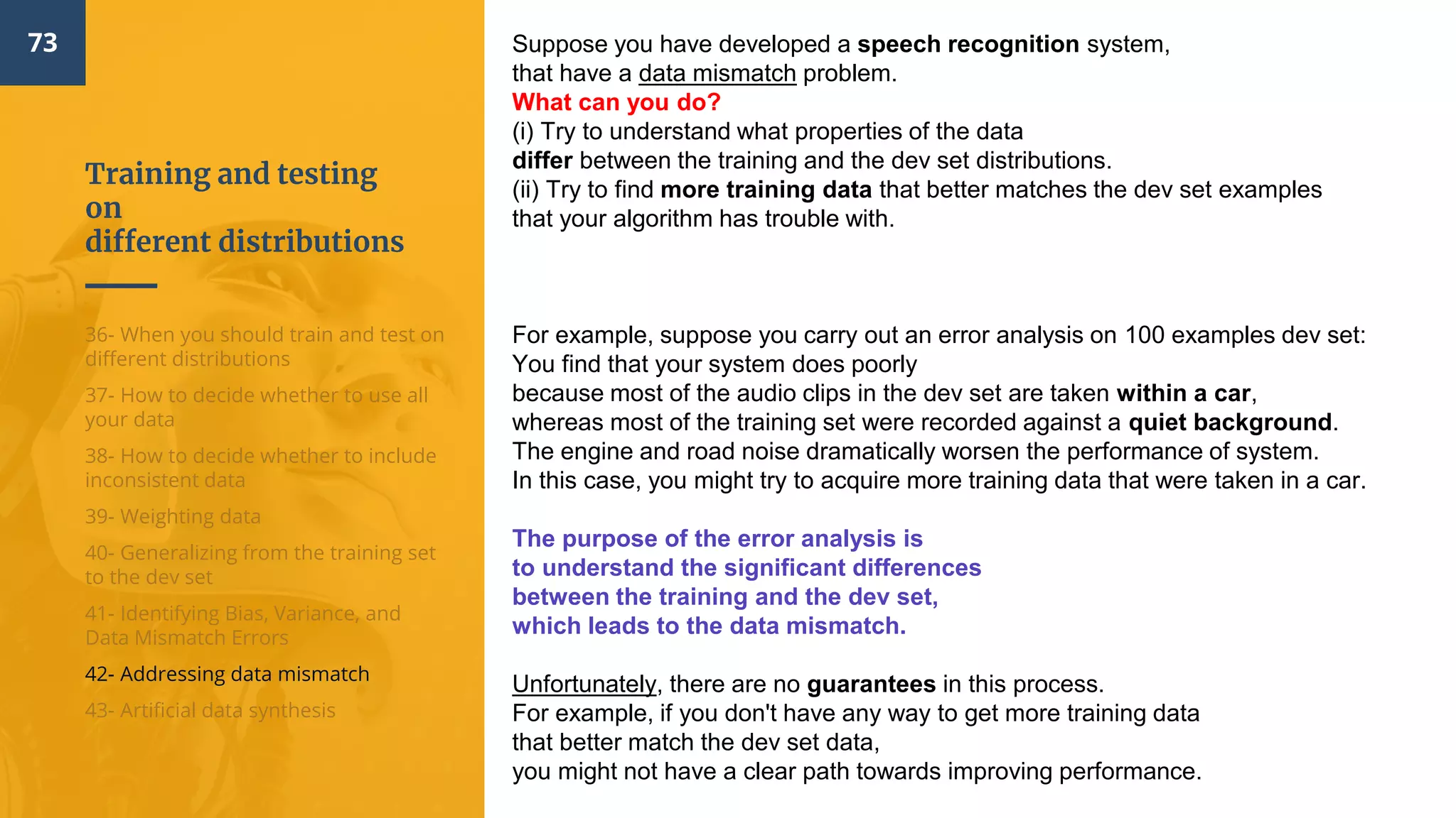 Training and testing
on
different distributions
73
36- When you should train and test on
different distributions
37- How to decide whether to use all
your data
38- How to decide whether to include
inconsistent data
39- Weighting data
40- Generalizing from the training set
to the dev set
41- Identifying Bias, Variance, and
Data Mismatch Errors
42- Addressing data mismatch
43- Artificial data synthesis
Suppose you have developed a speech recognition system,
that have a data mismatch problem.
What can you do?
(i) Try to understand what properties of the data
differ between the training and the dev set distributions.
(ii) Try to find more training data that better matches the dev set examples
that your algorithm has trouble with.
For example, suppose you carry out an error analysis on 100 examples dev set:
You find that your system does poorly
because most of the audio clips in the dev set are taken within a car,
whereas most of the training set were recorded against a quiet background.
The engine and road noise dramatically worsen the performance of system.
In this case, you might try to acquire more training data that were taken in a car.
The purpose of the error analysis is
to understand the significant differences
between the training and the dev set,
which leads to the data mismatch.
Unfortunately, there are no guarantees in this process.
For example, if you don't have any way to get more training data
that better match the dev set data,
you might not have a clear path towards improving performance.
 