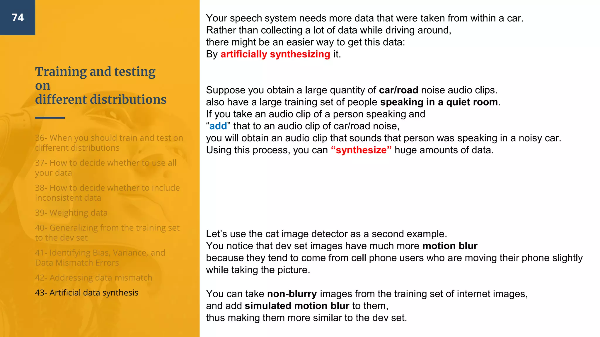 Training and testing
on
different distributions
74
36- When you should train and test on
different distributions
37- How to decide whether to use all
your data
38- How to decide whether to include
inconsistent data
39- Weighting data
40- Generalizing from the training set
to the dev set
41- Identifying Bias, Variance, and
Data Mismatch Errors
42- Addressing data mismatch
43- Artificial data synthesis
Your speech system needs more data that were taken from within a car.
Rather than collecting a lot of data while driving around,
there might be an easier way to get this data:
By artificially synthesizing it.
Suppose you obtain a large quantity of car/road noise audio clips.
also have a large training set of people speaking in a quiet room.
If you take an audio clip of a person speaking and
“add” that to an audio clip of car/road noise,
you will obtain an audio clip that sounds that person was speaking in a noisy car.
Using this process, you can “synthesize” huge amounts of data.
Let’s use the cat image detector as a second example.
You notice that dev set images have much more motion blur
because they tend to come from cell phone users who are moving their phone slightly
while taking the picture.
You can take non-blurry images from the training set of internet images,
and add simulated motion blur to them,
thus making them more similar to the dev set.
 