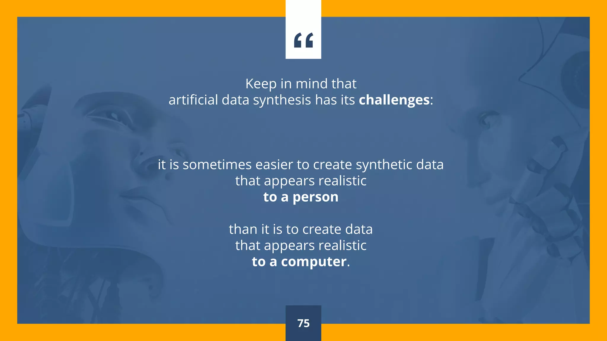 “Keep in mind that
artificial data synthesis has its challenges:
it is sometimes easier to create synthetic data
that appears realistic
to a person
than it is to create data
that appears realistic
to a computer.
75
 
