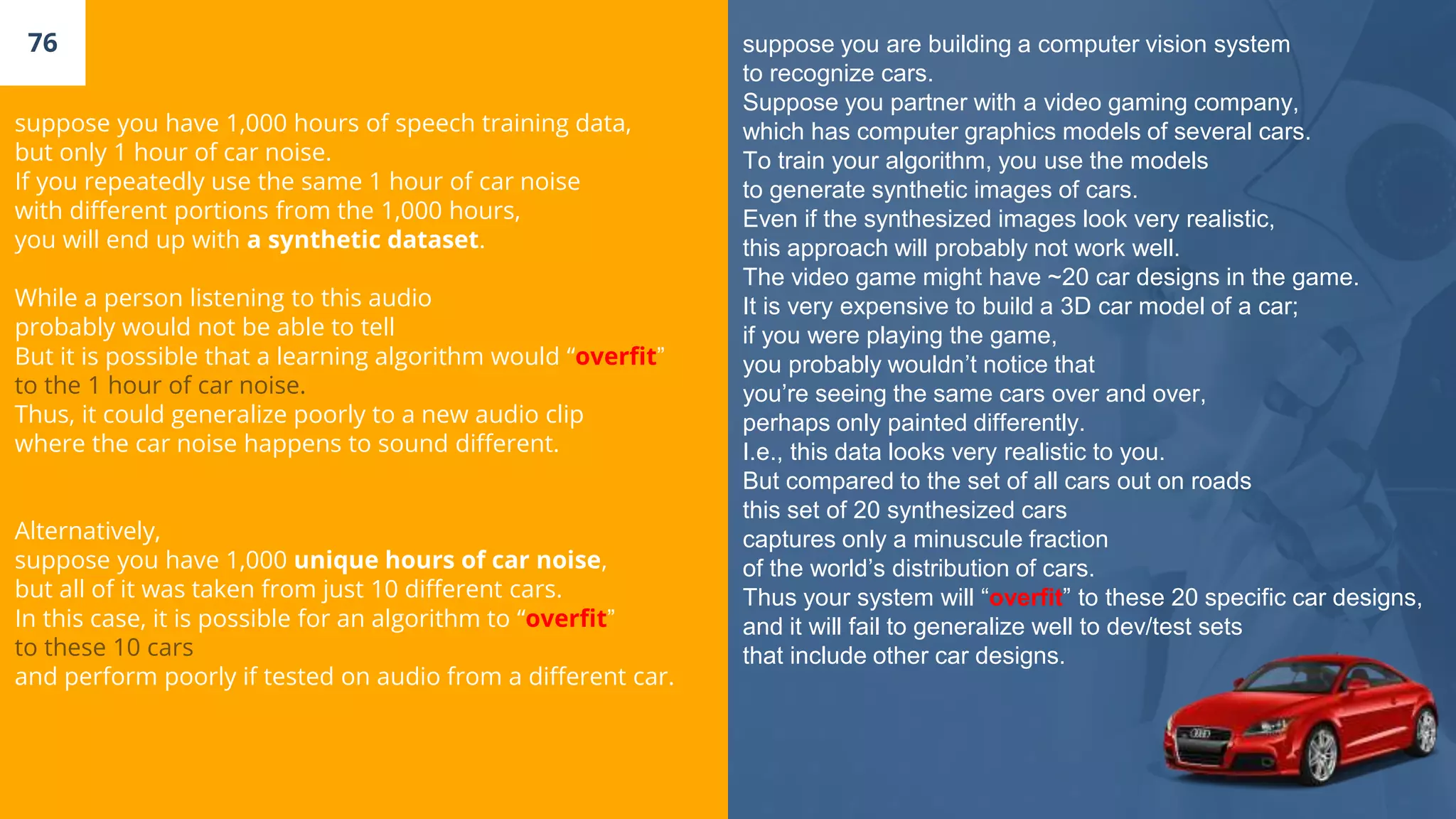 76
suppose you have 1,000 hours of speech training data,
but only 1 hour of car noise.
If you repeatedly use the same 1 hour of car noise
with different portions from the 1,000 hours,
you will end up with a synthetic dataset.
While a person listening to this audio
probably would not be able to tell
But it is possible that a learning algorithm would “overfit”
to the 1 hour of car noise.
Thus, it could generalize poorly to a new audio clip
where the car noise happens to sound different.
Alternatively,
suppose you have 1,000 unique hours of car noise,
but all of it was taken from just 10 different cars.
In this case, it is possible for an algorithm to “overfit”
to these 10 cars
and perform poorly if tested on audio from a different car.
suppose you are building a computer vision system
to recognize cars.
Suppose you partner with a video gaming company,
which has computer graphics models of several cars.
To train your algorithm, you use the models
to generate synthetic images of cars.
Even if the synthesized images look very realistic,
this approach will probably not work well.
The video game might have ~20 car designs in the game.
It is very expensive to build a 3D car model of a car;
if you were playing the game,
you probably wouldn’t notice that
you’re seeing the same cars over and over,
perhaps only painted differently.
I.e., this data looks very realistic to you.
But compared to the set of all cars out on roads
this set of 20 synthesized cars
captures only a minuscule fraction
of the world’s distribution of cars.
Thus your system will “overfit” to these 20 specific car designs,
and it will fail to generalize well to dev/test sets
that include other car designs.
 