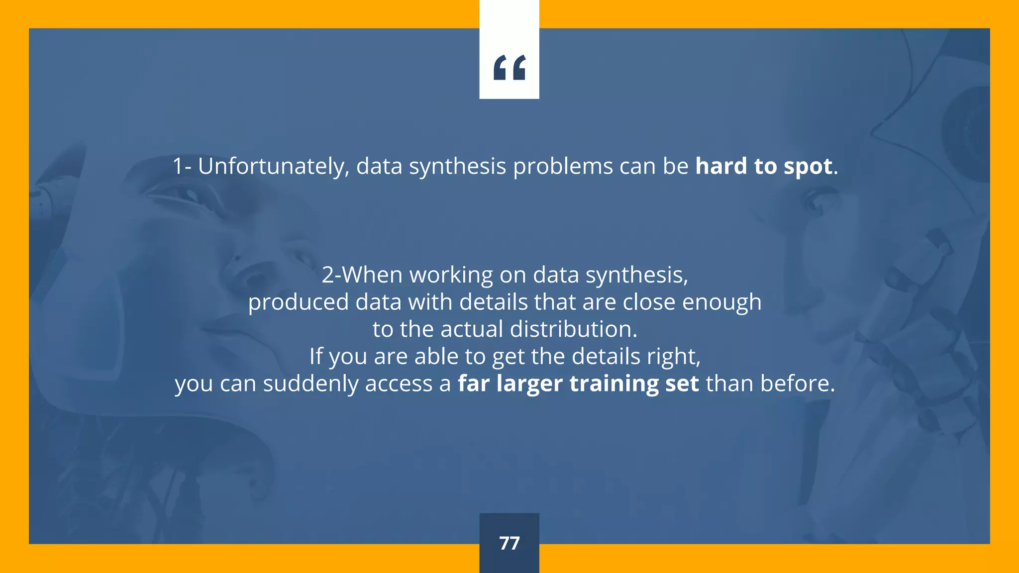 “
1- Unfortunately, data synthesis problems can be hard to spot.
2-When working on data synthesis,
produced data with details that are close enough
to the actual distribution.
If you are able to get the details right,
you can suddenly access a far larger training set than before.
77
 