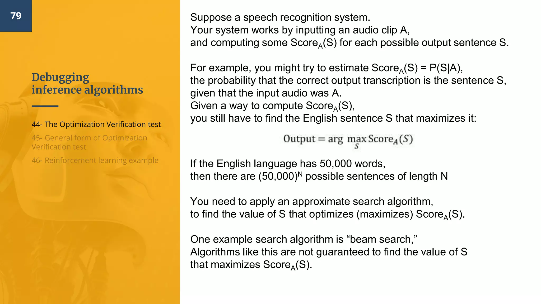 Debugging
inference algorithms
79
44- The Optimization Verification test
45- General form of Optimization
Verification test
46- Reinforcement learning example
Suppose a speech recognition system.
Your system works by inputting an audio clip A,
and computing some ScoreA(S) for each possible output sentence S.
For example, you might try to estimate ScoreA(S) = P(S|A),
the probability that the correct output transcription is the sentence S,
given that the input audio was A.
Given a way to compute ScoreA(S),
you still have to find the English sentence S that maximizes it:
If the English language has 50,000 words,
then there are (50,000)N possible sentences of length N
You need to apply an approximate search algorithm,
to find the value of S that optimizes (maximizes) ScoreA(S).
One example search algorithm is “beam search,”
Algorithms like this are not guaranteed to find the value of S
that maximizes ScoreA(S).
 