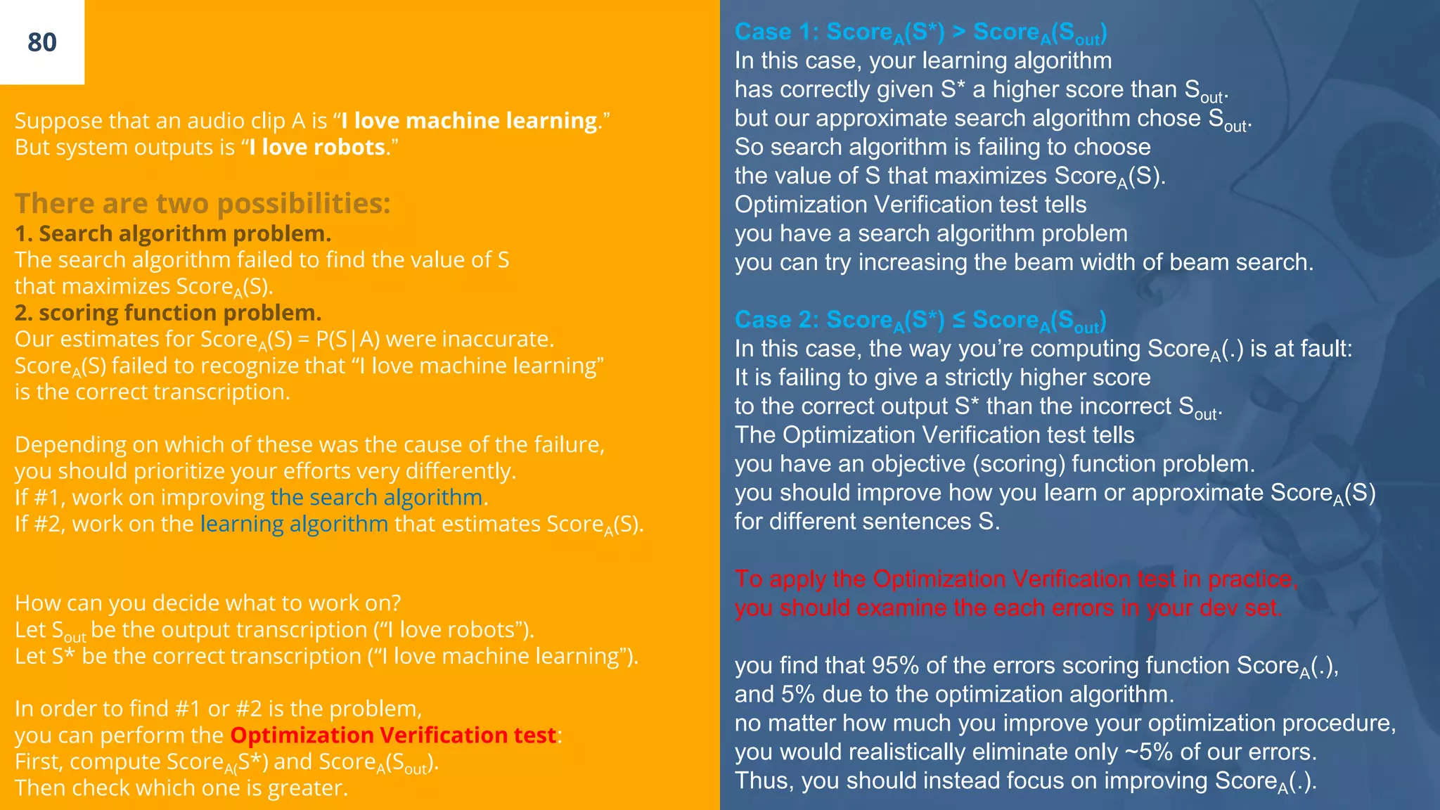 80
Suppose that an audio clip A is “I love machine learning.”
But system outputs is “I love robots.”
There are two possibilities:
1. Search algorithm problem.
The search algorithm failed to find the value of S
that maximizes ScoreA(S).
2. scoring function problem.
Our estimates for ScoreA(S) = P(S|A) were inaccurate.
ScoreA(S) failed to recognize that “I love machine learning”
is the correct transcription.
Depending on which of these was the cause of the failure,
you should prioritize your efforts very differently.
If #1, work on improving the search algorithm.
If #2, work on the learning algorithm that estimates ScoreA(S).
How can you decide what to work on?
Let Sout be the output transcription (“I love robots”).
Let S* be the correct transcription (“I love machine learning”).
In order to find #1 or #2 is the problem,
you can perform the Optimization Verification test:
First, compute ScoreA(S*) and ScoreA(Sout).
Then check which one is greater.
Case 1: ScoreA(S*) > ScoreA(Sout)
In this case, your learning algorithm
has correctly given S* a higher score than Sout.
but our approximate search algorithm chose Sout.
So search algorithm is failing to choose
the value of S that maximizes ScoreA(S).
Optimization Verification test tells
you have a search algorithm problem
you can try increasing the beam width of beam search.
Case 2: ScoreA(S*) ≤ ScoreA(Sout)
In this case, the way you’re computing ScoreA(.) is at fault:
It is failing to give a strictly higher score
to the correct output S* than the incorrect Sout.
The Optimization Verification test tells
you have an objective (scoring) function problem.
you should improve how you learn or approximate ScoreA(S)
for different sentences S.
To apply the Optimization Verification test in practice,
you should examine the each errors in your dev set.
you find that 95% of the errors scoring function ScoreA(.),
and 5% due to the optimization algorithm.
no matter how much you improve your optimization procedure,
you would realistically eliminate only ~5% of our errors.
Thus, you should instead focus on improving ScoreA(.).
 