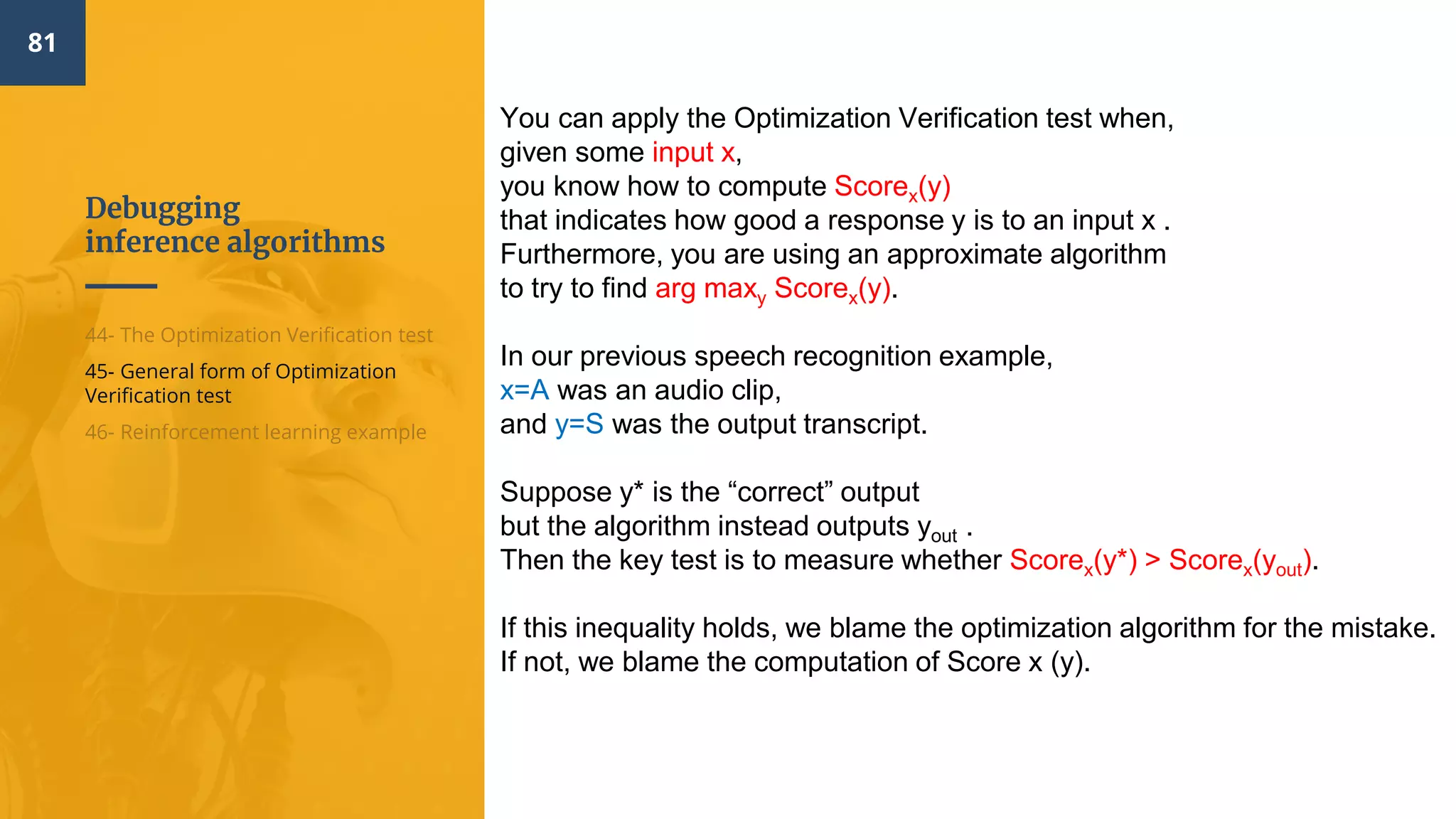 Debugging
inference algorithms
81
44- The Optimization Verification test
45- General form of Optimization
Verification test
46- Reinforcement learning example
You can apply the Optimization Verification test when,
given some input x,
you know how to compute Scorex(y)
that indicates how good a response y is to an input x .
Furthermore, you are using an approximate algorithm
to try to find arg maxy Scorex(y).
In our previous speech recognition example,
x=A was an audio clip,
and y=S was the output transcript.
Suppose y* is the “correct” output
but the algorithm instead outputs yout .
Then the key test is to measure whether Scorex(y*) > Scorex(yout).
If this inequality holds, we blame the optimization algorithm for the mistake.
If not, we blame the computation of Score x (y).
 