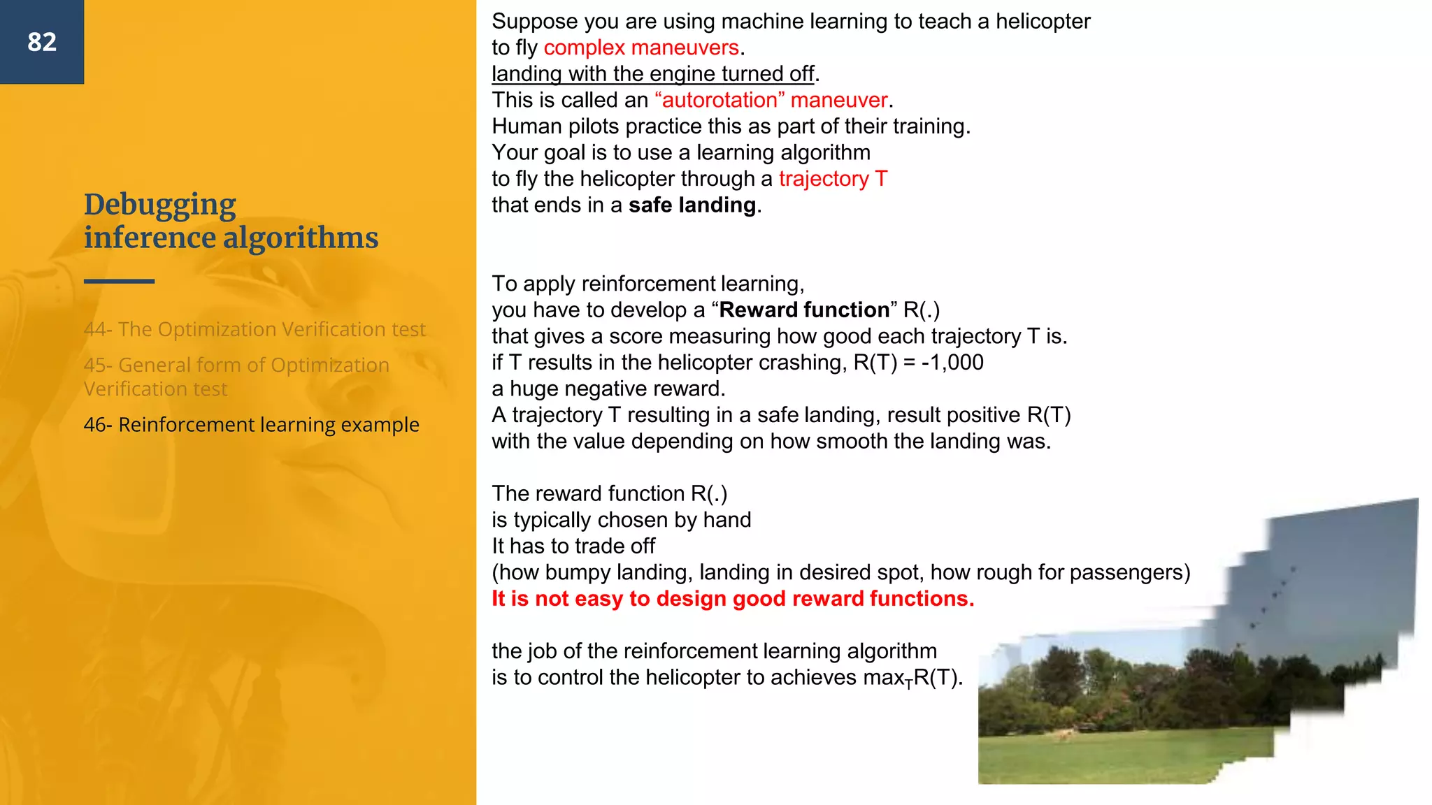 Debugging
inference algorithms
82
44- The Optimization Verification test
45- General form of Optimization
Verification test
46- Reinforcement learning example
Suppose you are using machine learning to teach a helicopter
to fly complex maneuvers.
landing with the engine turned off.
This is called an “autorotation” maneuver.
Human pilots practice this as part of their training.
Your goal is to use a learning algorithm
to fly the helicopter through a trajectory T
that ends in a safe landing.
To apply reinforcement learning,
you have to develop a “Reward function” R(.)
that gives a score measuring how good each trajectory T is.
if T results in the helicopter crashing, R(T) = -1,000
a huge negative reward.
A trajectory T resulting in a safe landing, result positive R(T)
with the value depending on how smooth the landing was.
The reward function R(.)
is typically chosen by hand
It has to trade off
(how bumpy landing, landing in desired spot, how rough for passengers)
It is not easy to design good reward functions.
the job of the reinforcement learning algorithm
is to control the helicopter to achieves maxTR(T).
 