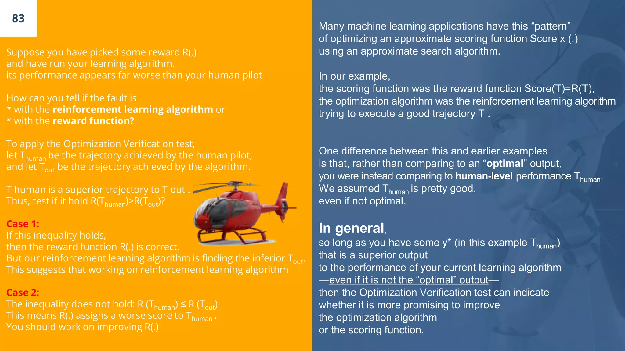 83
Suppose you have picked some reward R(.)
and have run your learning algorithm.
its performance appears far worse than your human pilot
How can you tell if the fault is
* with the reinforcement learning algorithm or
* with the reward function?
To apply the Optimization Verification test,
let Thuman be the trajectory achieved by the human pilot,
and let Tout be the trajectory achieved by the algorithm.
T human is a superior trajectory to T out .
Thus, test if it hold R(Thuman)>R(Tout)?
Case 1:
If this inequality holds,
then the reward function R(.) is correct.
But our reinforcement learning algorithm is finding the inferior Tout.
This suggests that working on reinforcement learning algorithm
Case 2:
The inequality does not hold: R (Thuman) ≤ R (Tout).
This means R(.) assigns a worse score to Thuman .
You should work on improving R(.)
Many machine learning applications have this “pattern”
of optimizing an approximate scoring function Score x (.)
using an approximate search algorithm.
In our example,
the scoring function was the reward function Score(T)=R(T),
the optimization algorithm was the reinforcement learning algorithm
trying to execute a good trajectory T .
One difference between this and earlier examples
is that, rather than comparing to an “optimal” output,
you were instead comparing to human-level performance Thuman.
We assumed Thuman is pretty good,
even if not optimal.
In general,
so long as you have some y* (in this example Thuman)
that is a superior output
to the performance of your current learning algorithm
—even if it is not the “optimal” output—
then the Optimization Verification test can indicate
whether it is more promising to improve
the optimization algorithm
or the scoring function.
 