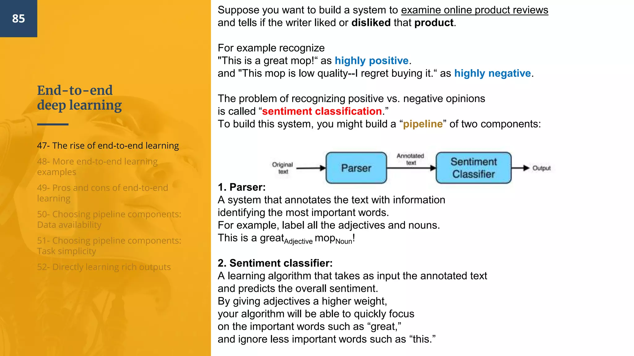 End-to-end
deep learning
85
47- The rise of end-to-end learning
48- More end-to-end learning
examples
49- Pros and cons of end-to-end
learning
50- Choosing pipeline components:
Data availability
51- Choosing pipeline components:
Task simplicity
52- Directly learning rich outputs
Suppose you want to build a system to examine online product reviews
and tells if the writer liked or disliked that product.
For example recognize
"This is a great mop!“ as highly positive.
and "This mop is low quality--I regret buying it.“ as highly negative.
The problem of recognizing positive vs. negative opinions
is called “sentiment classification.”
To build this system, you might build a “pipeline” of two components:
1. Parser:
A system that annotates the text with information
identifying the most important words.
For example, label all the adjectives and nouns.
This is a greatAdjective mopNoun!
2. Sentiment classifier:
A learning algorithm that takes as input the annotated text
and predicts the overall sentiment.
By giving adjectives a higher weight,
your algorithm will be able to quickly focus
on the important words such as “great,”
and ignore less important words such as “this.”
 