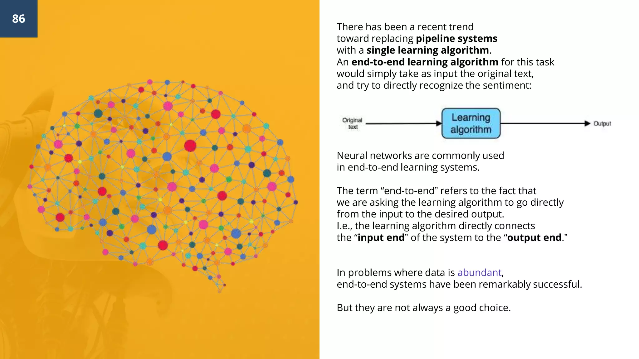 86
There has been a recent trend
toward replacing pipeline systems
with a single learning algorithm.
An end-to-end learning algorithm for this task
would simply take as input the original text,
and try to directly recognize the sentiment:
Neural networks are commonly used
in end-to-end learning systems.
The term “end-to-end” refers to the fact that
we are asking the learning algorithm to go directly
from the input to the desired output.
I.e., the learning algorithm directly connects
the “input end” of the system to the “output end.”
In problems where data is abundant,
end-to-end systems have been remarkably successful.
But they are not always a good choice.
 