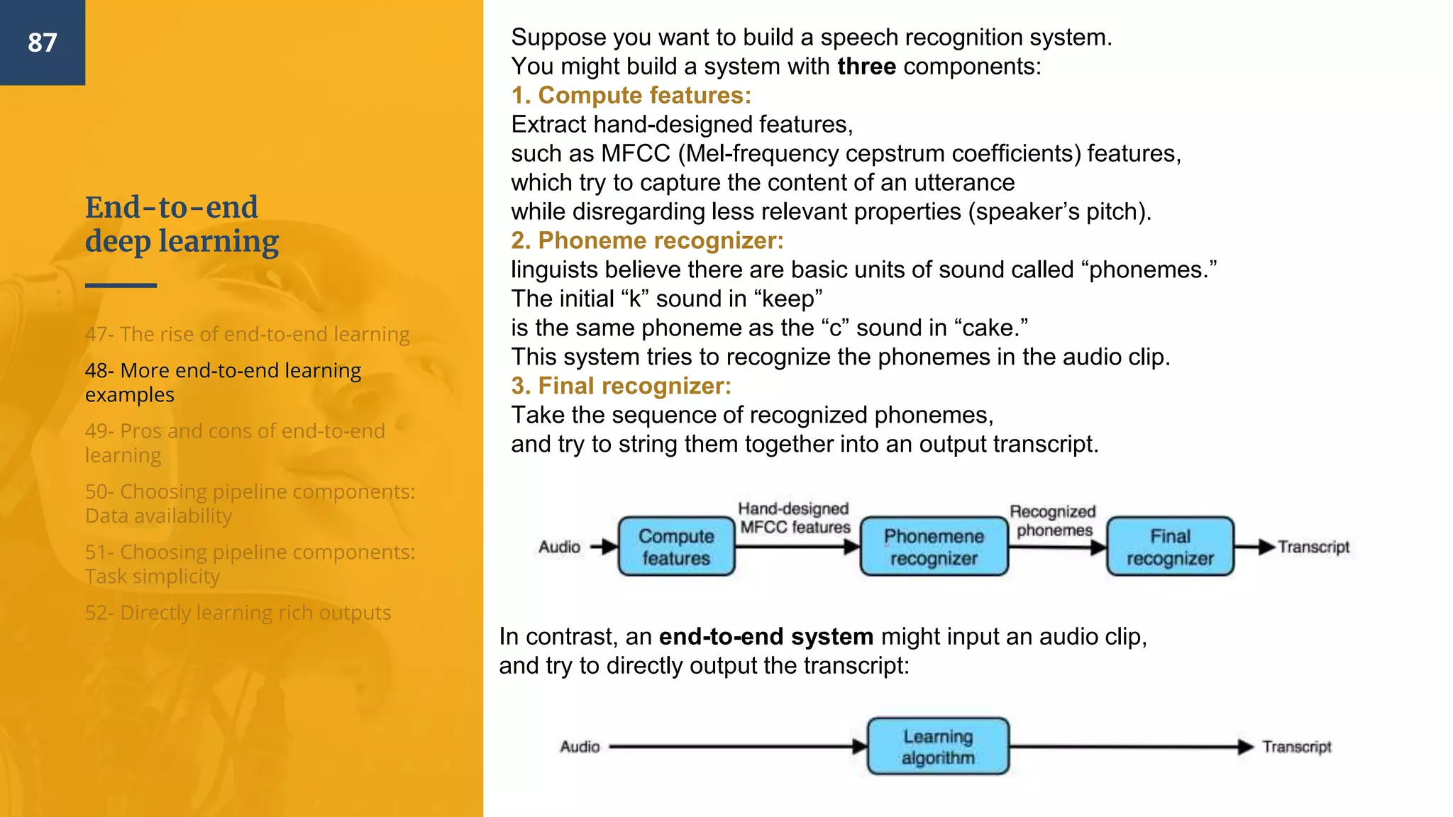 End-to-end
deep learning
87
47- The rise of end-to-end learning
48- More end-to-end learning
examples
49- Pros and cons of end-to-end
learning
50- Choosing pipeline components:
Data availability
51- Choosing pipeline components:
Task simplicity
52- Directly learning rich outputs
Suppose you want to build a speech recognition system.
You might build a system with three components:
1. Compute features:
Extract hand-designed features,
such as MFCC (Mel-frequency cepstrum coefficients) features,
which try to capture the content of an utterance
while disregarding less relevant properties (speaker’s pitch).
2. Phoneme recognizer:
linguists believe there are basic units of sound called “phonemes.”
The initial “k” sound in “keep”
is the same phoneme as the “c” sound in “cake.”
This system tries to recognize the phonemes in the audio clip.
3. Final recognizer:
Take the sequence of recognized phonemes,
and try to string them together into an output transcript.
In contrast, an end-to-end system might input an audio clip,
and try to directly output the transcript:
 