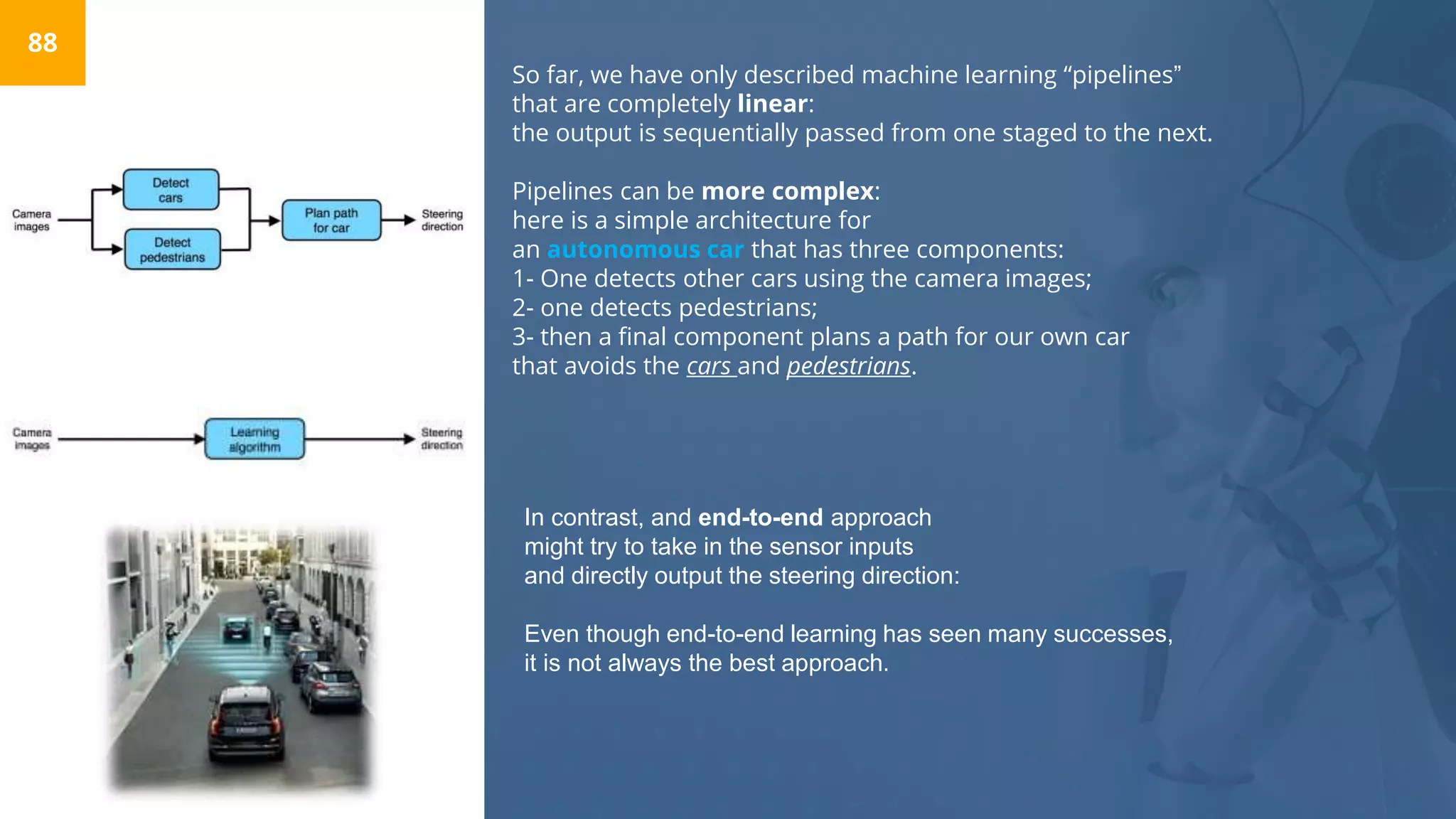 So far, we have only described machine learning “pipelines”
that are completely linear:
the output is sequentially passed from one staged to the next.
Pipelines can be more complex:
here is a simple architecture for
an autonomous car that has three components:
1- One detects other cars using the camera images;
2- one detects pedestrians;
3- then a final component plans a path for our own car
that avoids the cars and pedestrians.
88
In contrast, and end-to-end approach
might try to take in the sensor inputs
and directly output the steering direction:
Even though end-to-end learning has seen many successes,
it is not always the best approach.
 