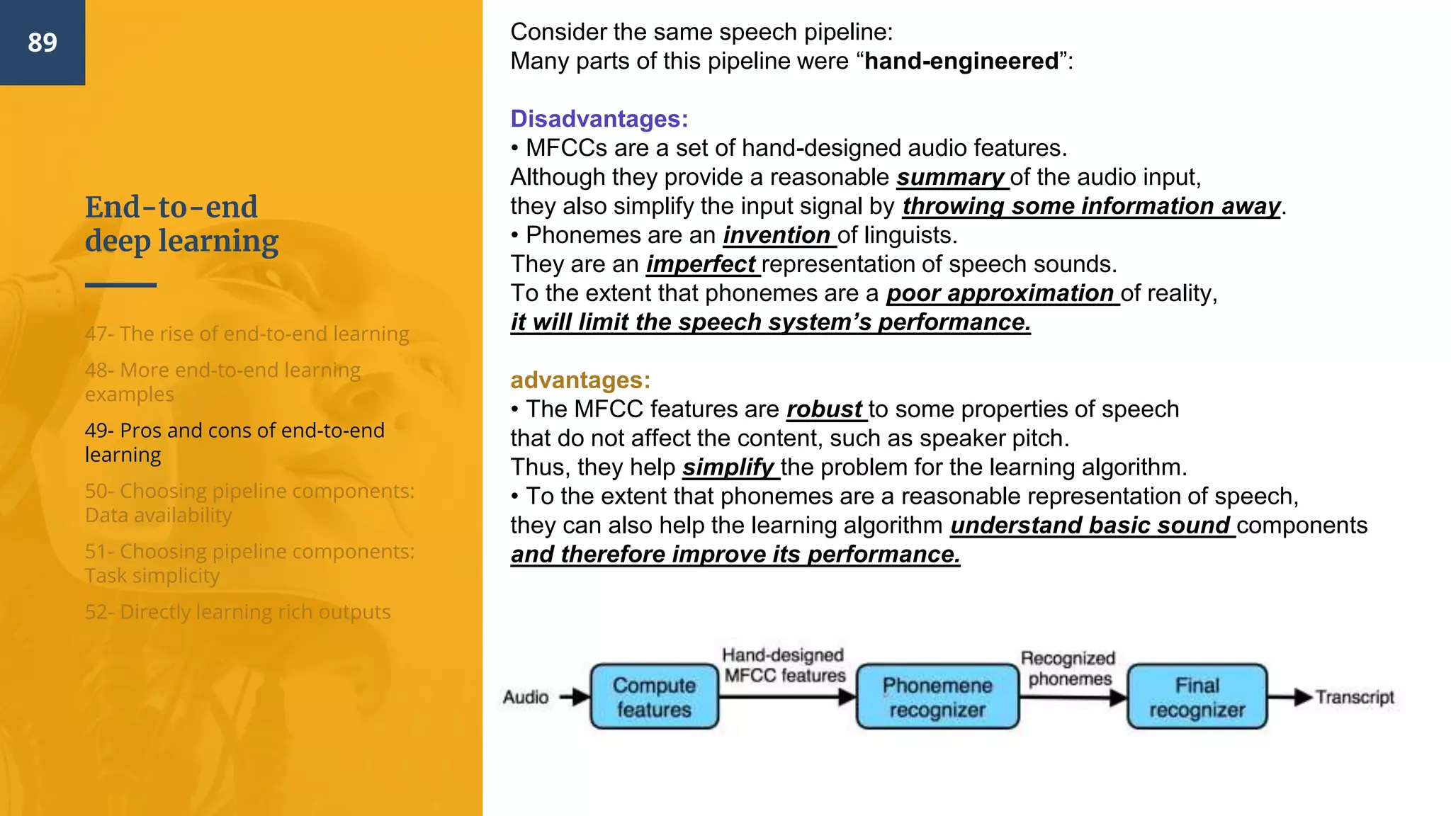 End-to-end
deep learning
89
47- The rise of end-to-end learning
48- More end-to-end learning
examples
49- Pros and cons of end-to-end
learning
50- Choosing pipeline components:
Data availability
51- Choosing pipeline components:
Task simplicity
52- Directly learning rich outputs
Consider the same speech pipeline:
Many parts of this pipeline were “hand-engineered”:
Disadvantages:
• MFCCs are a set of hand-designed audio features.
Although they provide a reasonable summary of the audio input,
they also simplify the input signal by throwing some information away.
• Phonemes are an invention of linguists.
They are an imperfect representation of speech sounds.
To the extent that phonemes are a poor approximation of reality,
it will limit the speech system’s performance.
advantages:
• The MFCC features are robust to some properties of speech
that do not affect the content, such as speaker pitch.
Thus, they help simplify the problem for the learning algorithm.
• To the extent that phonemes are a reasonable representation of speech,
they can also help the learning algorithm understand basic sound components
and therefore improve its performance.
 