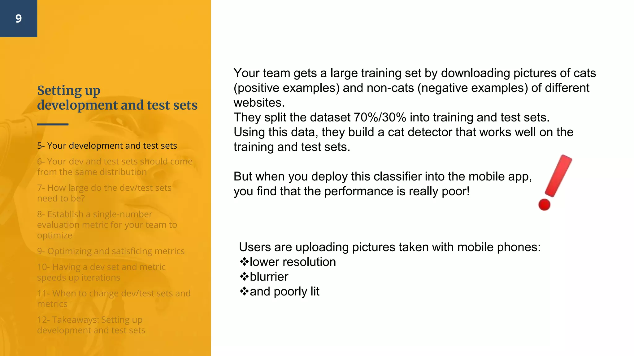 Setting up
development and test sets
9
5- Your development and test sets
6- Your dev and test sets should come
from the same distribution
7- How large do the dev/test sets
need to be?
8- Establish a single-number
evaluation metric for your team to
optimize
9- Optimizing and satisficing metrics
10- Having a dev set and metric
speeds up iterations
11- When to change dev/test sets and
metrics
12- Takeaways: Setting up
development and test sets
Your team gets a large training set by downloading pictures of cats
(positive examples) and non-cats (negative examples) of different
websites.
They split the dataset 70%/30% into training and test sets.
Using this data, they build a cat detector that works well on the
training and test sets.
But when you deploy this classifier into the mobile app,
you find that the performance is really poor!
Users are uploading pictures taken with mobile phones:
lower resolution
blurrier
and poorly lit
 