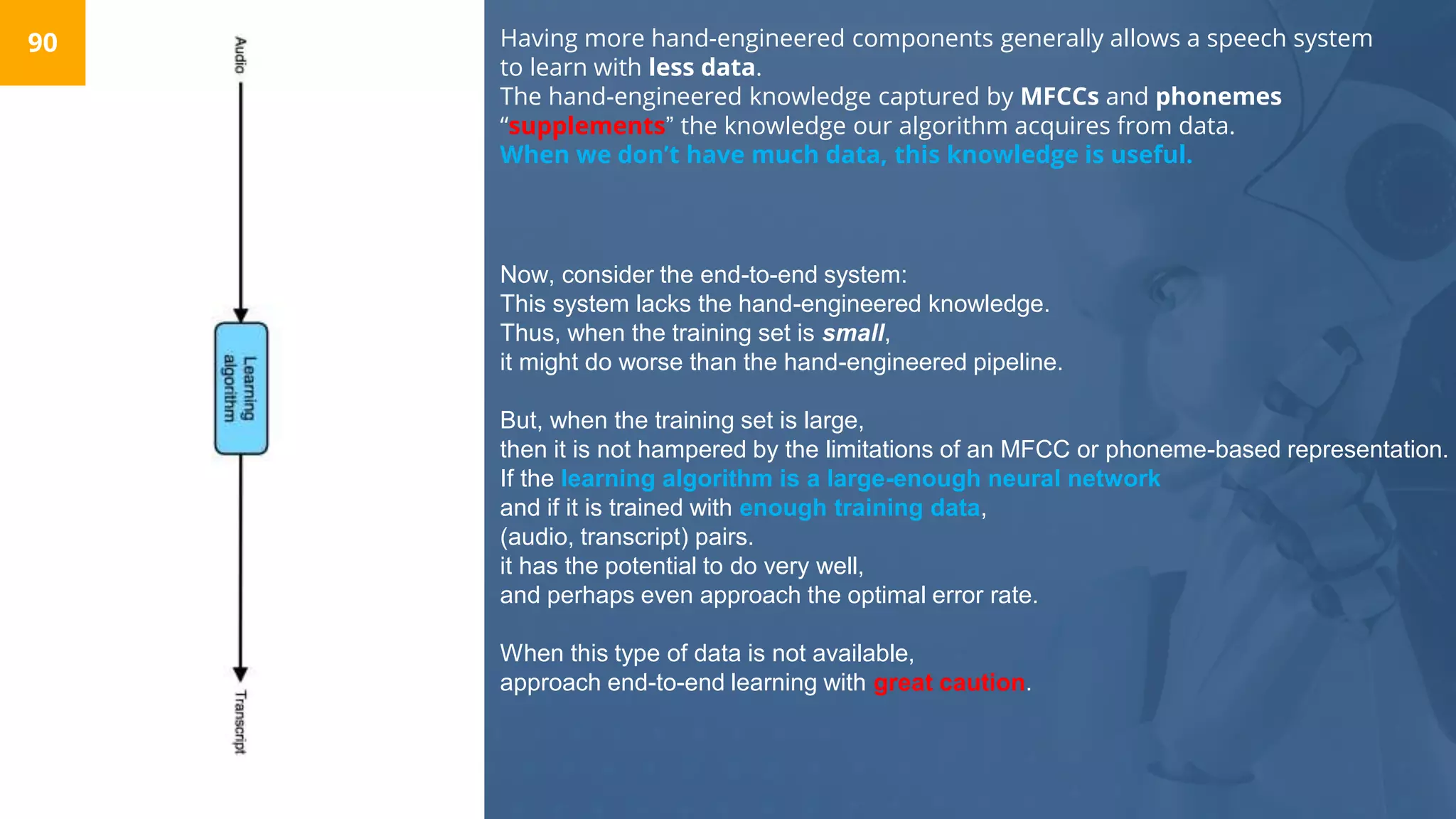 Having more hand-engineered components generally allows a speech system
to learn with less data.
The hand-engineered knowledge captured by MFCCs and phonemes
“supplements” the knowledge our algorithm acquires from data.
When we don’t have much data, this knowledge is useful.
90
Now, consider the end-to-end system:
This system lacks the hand-engineered knowledge.
Thus, when the training set is small,
it might do worse than the hand-engineered pipeline.
But, when the training set is large,
then it is not hampered by the limitations of an MFCC or phoneme-based representation.
If the learning algorithm is a large-enough neural network
and if it is trained with enough training data,
(audio, transcript) pairs.
it has the potential to do very well,
and perhaps even approach the optimal error rate.
When this type of data is not available,
approach end-to-end learning with great caution.
 