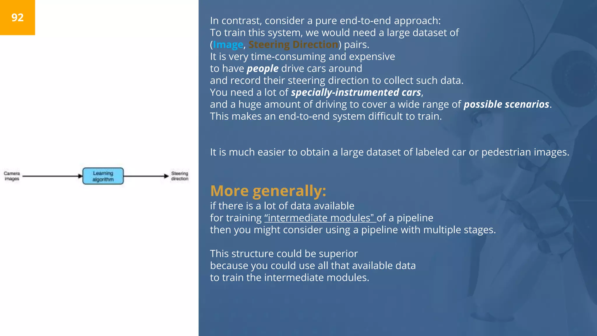 In contrast, consider a pure end-to-end approach:
To train this system, we would need a large dataset of
(Image, Steering Direction) pairs.
It is very time-consuming and expensive
to have people drive cars around
and record their steering direction to collect such data.
You need a lot of specially-instrumented cars,
and a huge amount of driving to cover a wide range of possible scenarios.
This makes an end-to-end system difficult to train.
It is much easier to obtain a large dataset of labeled car or pedestrian images.
More generally:
if there is a lot of data available
for training “intermediate modules” of a pipeline
then you might consider using a pipeline with multiple stages.
This structure could be superior
because you could use all that available data
to train the intermediate modules.
92
 