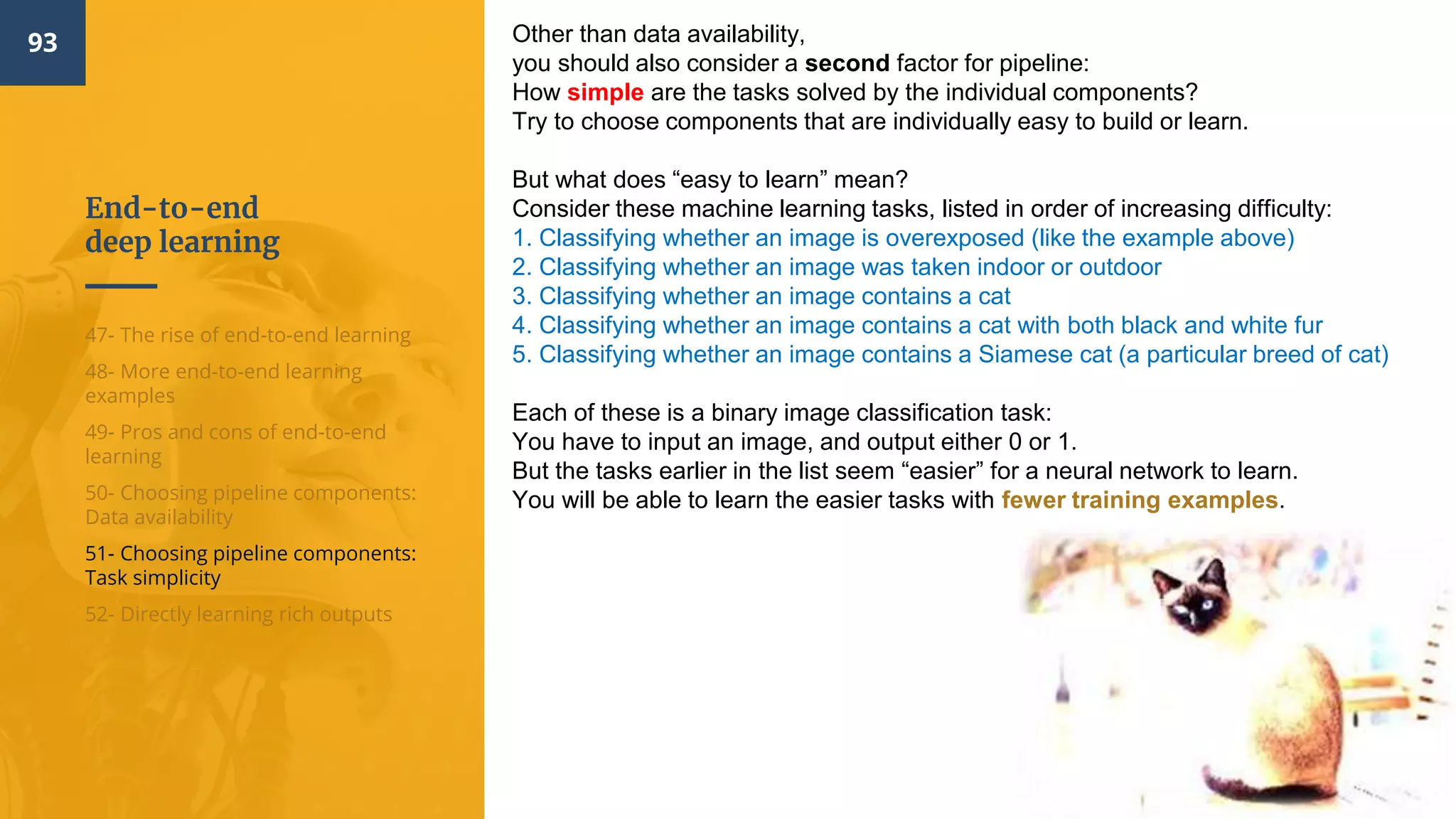 End-to-end
deep learning
93
47- The rise of end-to-end learning
48- More end-to-end learning
examples
49- Pros and cons of end-to-end
learning
50- Choosing pipeline components:
Data availability
51- Choosing pipeline components:
Task simplicity
52- Directly learning rich outputs
Other than data availability,
you should also consider a second factor for pipeline:
How simple are the tasks solved by the individual components?
Try to choose components that are individually easy to build or learn.
But what does “easy to learn” mean?
Consider these machine learning tasks, listed in order of increasing difficulty:
1. Classifying whether an image is overexposed (like the example above)
2. Classifying whether an image was taken indoor or outdoor
3. Classifying whether an image contains a cat
4. Classifying whether an image contains a cat with both black and white fur
5. Classifying whether an image contains a Siamese cat (a particular breed of cat)
Each of these is a binary image classification task:
You have to input an image, and output either 0 or 1.
But the tasks earlier in the list seem “easier” for a neural network to learn.
You will be able to learn the easier tasks with fewer training examples.
 