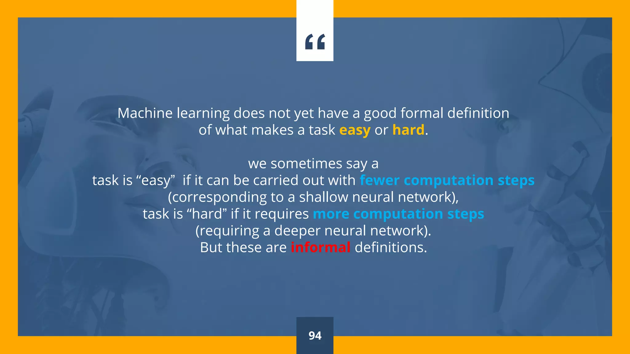 “
Machine learning does not yet have a good formal definition
of what makes a task easy or hard.
we sometimes say a
task is “easy” if it can be carried out with fewer computation steps
(corresponding to a shallow neural network),
task is “hard” if it requires more computation steps
(requiring a deeper neural network).
But these are informal definitions.
94
 